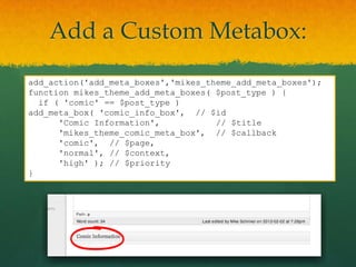 Add a Custom Metabox:
add_action('add_meta_boxes','mikes_theme_add_meta_boxes');
function mikes_theme_add_meta_boxes( $post_type ) {
  if ( 'comic' == $post_type )
add_meta_box( 'comic_info_box', // $id
      'Comic Information',           // $title
      'mikes_theme_comic_meta_box', // $callback
      'comic', // $page,
      'normal', // $context,
      'high' ); // $priority
}
 