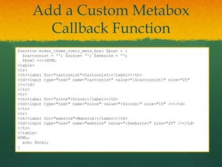 Add a Custom Metabox
        Callback Function
function mikes_theme_comic_meta_box( $post ) {
  $cartoonist = ''; $since= ''; $website = '';
  $html =<<<HTML
<table>
<tr>
<th><label for="cartoonist">Cartoonist:</label></th>
<td><input type="text" name="cartoonist" value="{$cartoonist}" size="25"
/></td>
</tr>
<tr>
<th><label for="since">Since:</label></th>
<td><input type="text" name="since" value="{$since}" size="15" /></td>
</tr>
<tr>
<th><label for="website">Website:</label></th>
<td><input type="text" name="website" value="{$website}" size="25" /></td>
</tr>
</table>
HTML;
  echo $html;
}
 