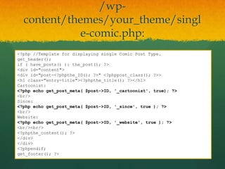 /wp-
  content/themes/your_theme/singl
            e-comic.php:
<?php //Template for displaying single Comic Post Type.
get_header();
if ( have_posts() ): the_post(); ?>
<div id="content">
<div id="post-<?phpthe_ID(); ?>" <?phppost_class(); ?>>
<h1 class="entry-title"><?phpthe_title(); ?></h1>
Cartoonist:
<?php echo get_post_meta( $post->ID, '_cartoonist', true); ?>
<br/>
Since:
<?php echo get_post_meta( $post->ID, '_since', true ); ?>
<br/>
Website:
<?php echo get_post_meta( $post->ID, '_website', true ); ?>
<br/><br/>
<?phpthe_content(); ?>
</div>
</div>
<?phpendif;
get_footer(); ?>
 