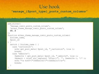 Use hook
   "manage_{$post_type}_posts_custom_columns"


add_filter(
  'manage_comic_posts_custom_column',
  'mikes_theme_manage_comic_posts_custom_column',
  10, 2
);
function mikes_theme_manage_comic_posts_custom_column(
  $column_name,
  $post_id
) {
  switch ( $column_name ) {
    case 'cartoonist':
      echo get_post_meta( $post_id, "_cartoonist", true );
      break;
    case 'website':
      $website = get_post_meta( $post_id, "_website", true );
      $domain = trim( str_replace( 'http://', '', $website ), '/' );
      echo "<a href="{$website}">{$domain}</a>";
      break;
  }
}
 