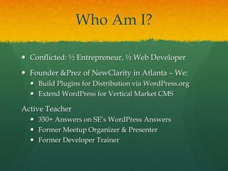 Who Am I?

 Conflicted: ½ Entrepreneur, ½ Web Developer

 Founder &Prez of NewClarity in Atlanta – We:
   Build Plugins for Distribution via WordPress.org
   Extend WordPress for Vertical Market CMS

Active Teacher
   350+ Answers on SE’s WordPress Answers
   Former Meetup Organizer & Presenter
   Former Developer Trainer
 