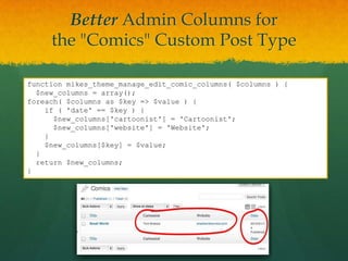 Better Admin Columns for
     the "Comics" Custom Post Type

function mikes_theme_manage_edit_comic_columns( $columns ) {
  $new_columns = array();
foreach( $columns as $key => $value ) {
    if ( 'date' == $key ) {
      $new_columns['cartoonist'] = 'Cartoonist';
      $new_columns['website'] = 'Website';
    }
    $new_columns[$key] = $value;
  }
  return $new_columns;
}
 
