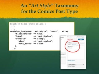 An "Art Style" Taxonomy
        for the Comics Post Type

function mikes_theme_init() {
 ...
 ...
register_taxonomy( 'art-style', 'comic',   array(
     'hierarchical' => true,
     'label'         => 'Art Styles',
     'rewrite'       => array(
        'slug'       => 'art-styles',
        'with_front' => false
     ),
  ));
 
