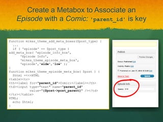 Create a Metabox to Associate an
    Episode with a Comic: 'parent_id' is key

function mikes_theme_add_meta_boxes($post_type) {
  ...
  if ( 'episode' == $post_type )
add_meta_box( 'episode_info_box',
      'Episode Info',
      'mikes_theme_episode_meta_box',
      'episode','side','low' );
}
function mikes_theme_episode_meta_box( $post ) {
  $html =<<<HTML
<table><tr>
<th><label for="parent_id">Comic:</label></th>
<td><input type="text" name="parent_id"
           value="{$post->post_parent}" /></td>
</tr></table>
HTML;
  echo $html;
}
 