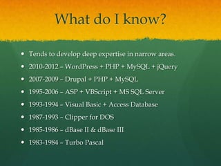 What do I know?

 Tends to develop deep expertise in narrow areas.
 2010-2012 – WordPress + PHP + MySQL + jQuery
 2007-2009 – Drupal + PHP + MySQL
 1995-2006 – ASP + VBScript + MS SQL Server
 1993-1994 – Visual Basic + Access Database
 1987-1993 – Clipper for DOS
 1985-1986 – dBase II & dBase III
 1983-1984 – Turbo Pascal
 