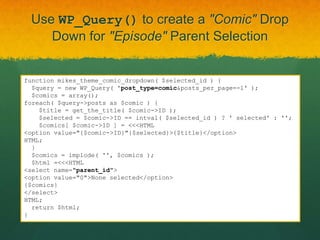 Use WP_Query() to create a "Comic" Drop
    Down for "Episode" Parent Selection


function mikes_theme_comic_dropdown( $selected_id ) {
  $query = new WP_Query( 'post_type=comic&posts_per_page=-1' );
  $comics = array();
foreach( $query->posts as $comic ) {
    $title = get_the_title( $comic->ID );
    $selected = $comic->ID == intval( $selected_id ) ? ' selected' : '';
    $comics[ $comic->ID ] = <<<HTML
<option value="{$comic->ID}"{$selected}>{$title}</option>
HTML;
  }
  $comics = implode( '', $comics );
  $html =<<<HTML
<select name="parent_id">
<option value="0">None selected</option>
{$comics}
</select>
HTML;
  return $html;
}
 