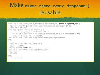 Make mikes_theme_comic_dropdown()
             reusable
function mikes_theme_comic_dropdown( $selected_id, $name = 'parent_id' ) {
  $query = new WP_Query( 'post_type=comic&posts_per_page=-1' );
  $comics = array();
foreach( $query->posts as $comic ) {
    $title = get_the_title( $comic->ID );
    $selected = $comic->ID == intval( $selected_id ) ? ' selected' : '';
    $comics[ $comic->ID ] = <<<HTML
<option value="{$comic->ID}"{$selected}>{$title}</option>
HTML;
  }
  $comics = implode( '', $comics );
  $html =<<<HTML
<select name="{$name}">
<option value="0">None selected</option>
{$comics}
</select>
HTML;
  return $html;
}
 