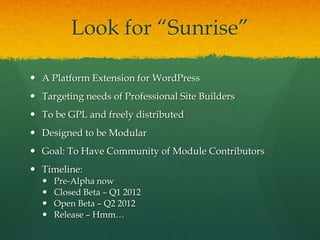 Look for “Sunrise”

 A Platform Extension for WordPress
 Targeting needs of Professional Site Builders
 To be GPL and freely distributed
 Designed to be Modular
 Goal: To Have Community of Module Contributors
 Timeline:
     Pre-Alpha now
     Closed Beta – Q1 2012
     Open Beta – Q2 2012
     Release – Hmm…
 