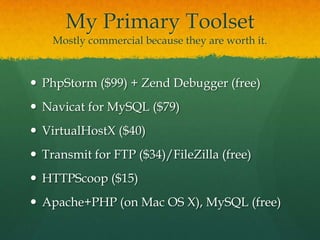My Primary Toolset
    Mostly commercial because they are worth it.



 PhpStorm ($99) + Zend Debugger (free)
 Navicat for MySQL ($79)
 VirtualHostX ($40)
 Transmit for FTP ($34)/FileZilla (free)
 HTTPScoop ($15)
 Apache+PHP (on Mac OS X), MySQL (free)
 
