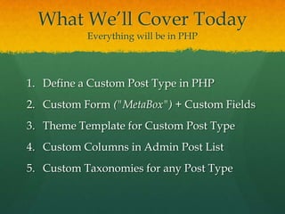 What We’ll Cover Today
           Everything will be in PHP




1. Define a Custom Post Type in PHP
2. Custom Form ("MetaBox") + Custom Fields
3. Theme Template for Custom Post Type
4. Custom Columns in Admin Post List
5. Custom Taxonomies for any Post Type
 