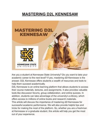 MASTERING D2L KENNESAW
Are you a student at Kennesaw State University? Do you want to take your
academic career to the next level? If yes, mastering d2l Kennesaw is the
answer. D2L Kennesaw offers students a wealth of resources and tools to
help them succeed academically.
D2L Kennesaw is an online learning platform that allows students to access
their course materials, lectures, and assignments. It also provides valuable
tools like discussion forums, group collaboration, and online quizzes. In
addition, students can take advantage of the university’s e-library, which
offers access to millions of online books and research materials.
This article will discuss the importance of mastering d2l Kennesaw for
successful academic performance. We will also provide helpful tips and
tricks for making the most of the platform. So, whether you are a freshman
at Kennesaw or a graduate student, this article will help you get the most
out of your experience.
 