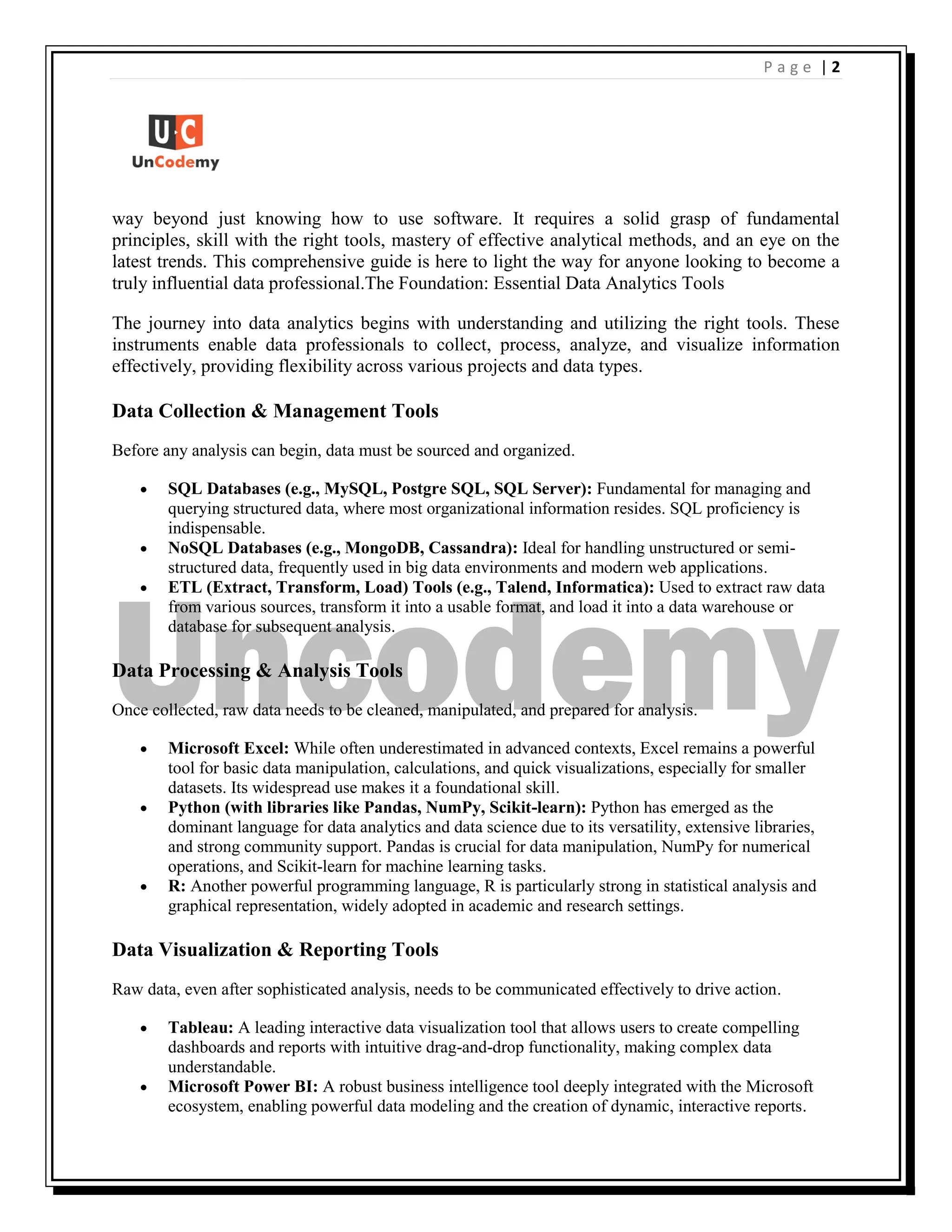 | 2
P a g e
way beyond just knowing how to use software. It requires a solid grasp of fundamental
principles, skill with the right tools, mastery of effective analytical methods, and an eye on the
latest trends. This comprehensive guide is here to light the way for anyone looking to become a
truly influential data professional.The Foundation: Essential Data Analytics Tools
The journey into data analytics begins with understanding and utilizing the right tools. These
instruments enable data professionals to collect, process, analyze, and visualize information
effectively, providing flexibility across various projects and data types.
Data Collection & Management Tools
Before any analysis can begin, data must be sourced and organized.
 SQL Databases (e.g., MySQL, Postgre SQL, SQL Server): Fundamental for managing and
querying structured data, where most organizational information resides. SQL proficiency is
indispensable.
 NoSQL Databases (e.g., MongoDB, Cassandra): Ideal for handling unstructured or semi-
structured data, frequently used in big data environments and modern web applications.
 ETL (Extract, Transform, Load) Tools (e.g., Talend, Informatica): Used to extract raw data
from various sources, transform it into a usable format, and load it into a data warehouse or
database for subsequent analysis.
Data Processing & Analysis Tools
Once collected, raw data needs to be cleaned, manipulated, and prepared for analysis.
 Microsoft Excel: While often underestimated in advanced contexts, Excel remains a powerful
tool for basic data manipulation, calculations, and quick visualizations, especially for smaller
datasets. Its widespread use makes it a foundational skill.
 Python (with libraries like Pandas, NumPy, Scikit-learn): Python has emerged as the
dominant language for data analytics and data science due to its versatility, extensive libraries,
and strong community support. Pandas is crucial for data manipulation, NumPy for numerical
operations, and Scikit-learn for machine learning tasks.
 R: Another powerful programming language, R is particularly strong in statistical analysis and
graphical representation, widely adopted in academic and research settings.
Data Visualization & Reporting Tools
Raw data, even after sophisticated analysis, needs to be communicated effectively to drive action.
 Tableau: A leading interactive data visualization tool that allows users to create compelling
dashboards and reports with intuitive drag-and-drop functionality, making complex data
understandable.
 Microsoft Power BI: A robust business intelligence tool deeply integrated with the Microsoft
ecosystem, enabling powerful data modeling and the creation of dynamic, interactive reports.
 