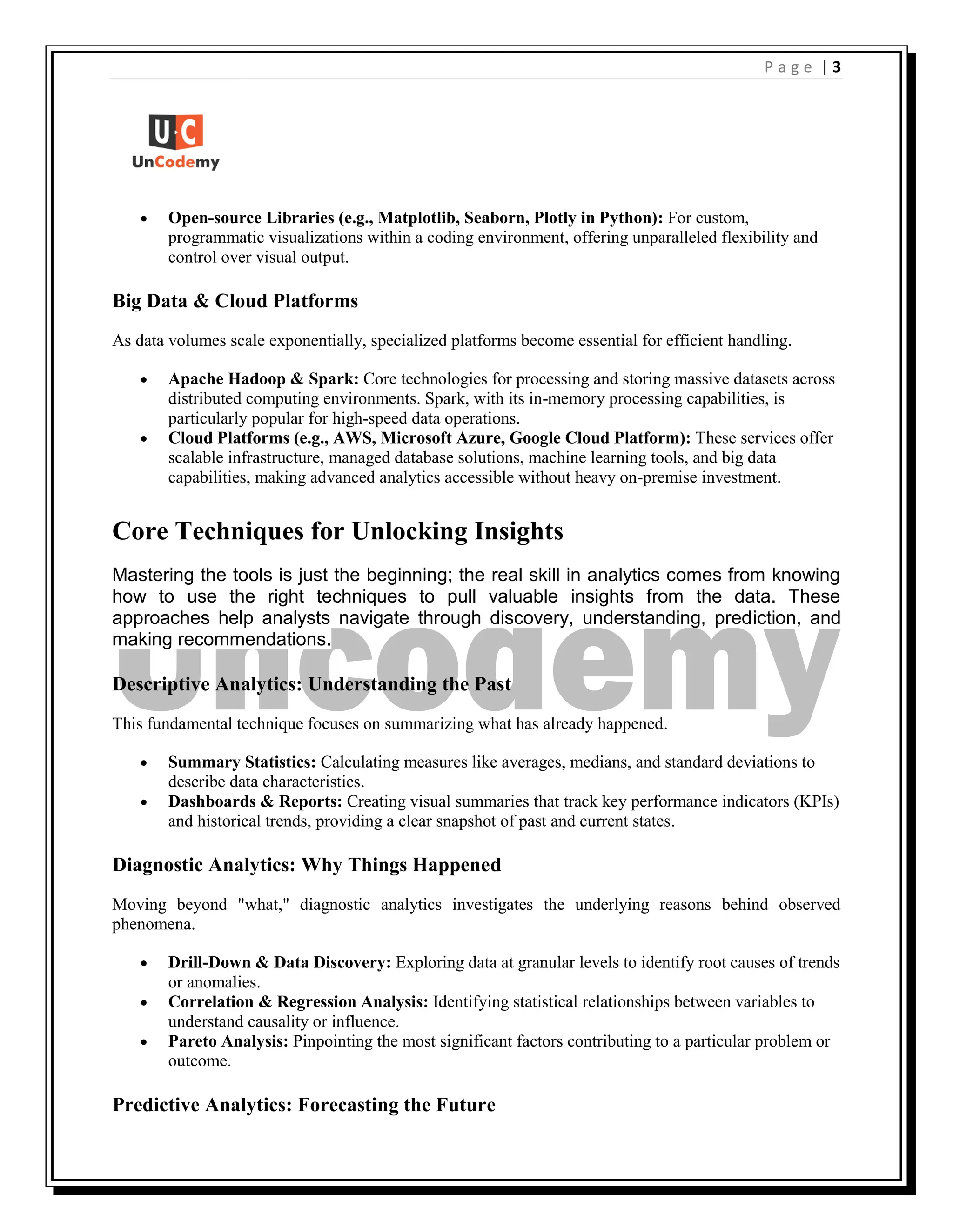 | 3
P a g e
 Open-source Libraries (e.g., Matplotlib, Seaborn, Plotly in Python): For custom,
programmatic visualizations within a coding environment, offering unparalleled flexibility and
control over visual output.
Big Data & Cloud Platforms
As data volumes scale exponentially, specialized platforms become essential for efficient handling.
 Apache Hadoop & Spark: Core technologies for processing and storing massive datasets across
distributed computing environments. Spark, with its in-memory processing capabilities, is
particularly popular for high-speed data operations.
 Cloud Platforms (e.g., AWS, Microsoft Azure, Google Cloud Platform): These services offer
scalable infrastructure, managed database solutions, machine learning tools, and big data
capabilities, making advanced analytics accessible without heavy on-premise investment.
Core Techniques for Unlocking Insights
Mastering the tools is just the beginning; the real skill in analytics comes from knowing
how to use the right techniques to pull valuable insights from the data. These
approaches help analysts navigate through discovery, understanding, prediction, and
making recommendations.
Descriptive Analytics: Understanding the Past
This fundamental technique focuses on summarizing what has already happened.
 Summary Statistics: Calculating measures like averages, medians, and standard deviations to
describe data characteristics.
 Dashboards & Reports: Creating visual summaries that track key performance indicators (KPIs)
and historical trends, providing a clear snapshot of past and current states.
Diagnostic Analytics: Why Things Happened
Moving beyond "what," diagnostic analytics investigates the underlying reasons behind observed
phenomena.
 Drill-Down & Data Discovery: Exploring data at granular levels to identify root causes of trends
or anomalies.
 Correlation & Regression Analysis: Identifying statistical relationships between variables to
understand causality or influence.
 Pareto Analysis: Pinpointing the most significant factors contributing to a particular problem or
outcome.
Predictive Analytics: Forecasting the Future
 