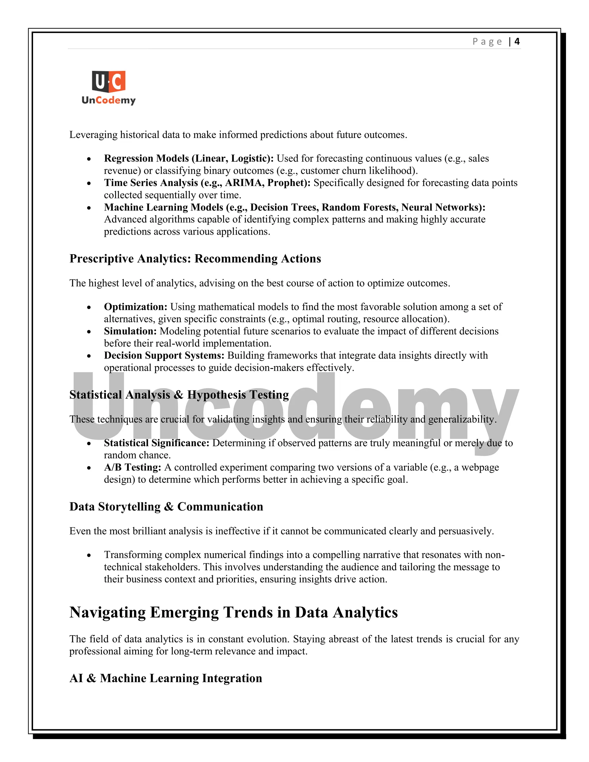 | 4
P a g e
Leveraging historical data to make informed predictions about future outcomes.
 Regression Models (Linear, Logistic): Used for forecasting continuous values (e.g., sales
revenue) or classifying binary outcomes (e.g., customer churn likelihood).
 Time Series Analysis (e.g., ARIMA, Prophet): Specifically designed for forecasting data points
collected sequentially over time.
 Machine Learning Models (e.g., Decision Trees, Random Forests, Neural Networks):
Advanced algorithms capable of identifying complex patterns and making highly accurate
predictions across various applications.
Prescriptive Analytics: Recommending Actions
The highest level of analytics, advising on the best course of action to optimize outcomes.
 Optimization: Using mathematical models to find the most favorable solution among a set of
alternatives, given specific constraints (e.g., optimal routing, resource allocation).
 Simulation: Modeling potential future scenarios to evaluate the impact of different decisions
before their real-world implementation.
 Decision Support Systems: Building frameworks that integrate data insights directly with
operational processes to guide decision-makers effectively.
Statistical Analysis & Hypothesis Testing
These techniques are crucial for validating insights and ensuring their reliability and generalizability.
 Statistical Significance: Determining if observed patterns are truly meaningful or merely due to
random chance.
 A/B Testing: A controlled experiment comparing two versions of a variable (e.g., a webpage
design) to determine which performs better in achieving a specific goal.
Data Storytelling & Communication
Even the most brilliant analysis is ineffective if it cannot be communicated clearly and persuasively.
 Transforming complex numerical findings into a compelling narrative that resonates with non-
technical stakeholders. This involves understanding the audience and tailoring the message to
their business context and priorities, ensuring insights drive action.
Navigating Emerging Trends in Data Analytics
The field of data analytics is in constant evolution. Staying abreast of the latest trends is crucial for any
professional aiming for long-term relevance and impact.
AI & Machine Learning Integration
 