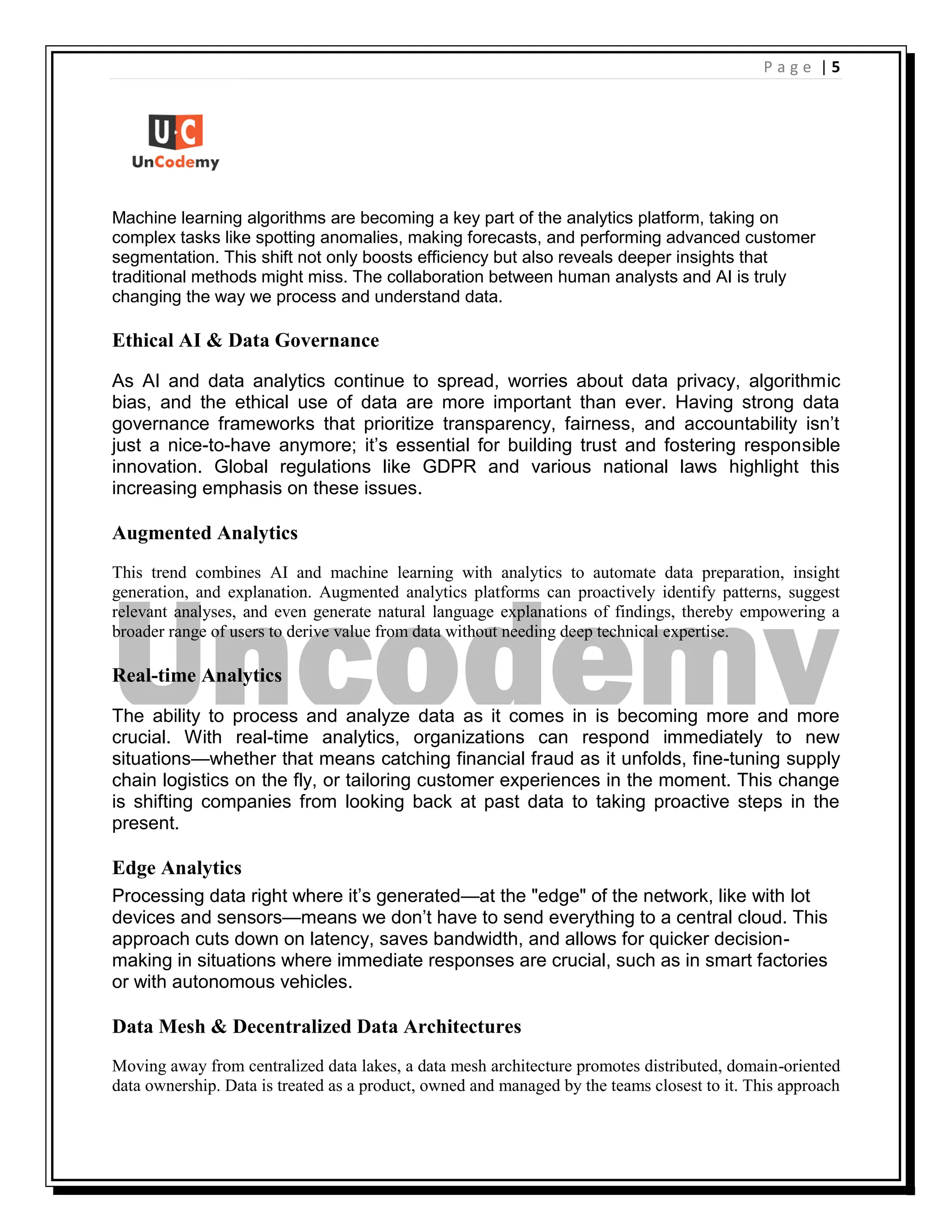 | 5
P a g e
Machine learning algorithms are becoming a key part of the analytics platform, taking on
complex tasks like spotting anomalies, making forecasts, and performing advanced customer
segmentation. This shift not only boosts efficiency but also reveals deeper insights that
traditional methods might miss. The collaboration between human analysts and AI is truly
changing the way we process and understand data.
Ethical AI & Data Governance
As AI and data analytics continue to spread, worries about data privacy, algorithmic
bias, and the ethical use of data are more important than ever. Having strong data
governance frameworks that prioritize transparency, fairness, and accountability isn’t
just a nice-to-have anymore; it’s essential for building trust and fostering responsible
innovation. Global regulations like GDPR and various national laws highlight this
increasing emphasis on these issues.
Augmented Analytics
This trend combines AI and machine learning with analytics to automate data preparation, insight
generation, and explanation. Augmented analytics platforms can proactively identify patterns, suggest
relevant analyses, and even generate natural language explanations of findings, thereby empowering a
broader range of users to derive value from data without needing deep technical expertise.
Real-time Analytics
The ability to process and analyze data as it comes in is becoming more and more
crucial. With real-time analytics, organizations can respond immediately to new
situations—whether that means catching financial fraud as it unfolds, fine-tuning supply
chain logistics on the fly, or tailoring customer experiences in the moment. This change
is shifting companies from looking back at past data to taking proactive steps in the
present.
Edge Analytics
Processing data right where it’s generated—at the "edge" of the network, like with lot
devices and sensors—means we don’t have to send everything to a central cloud. This
approach cuts down on latency, saves bandwidth, and allows for quicker decision-
making in situations where immediate responses are crucial, such as in smart factories
or with autonomous vehicles.
Data Mesh & Decentralized Data Architectures
Moving away from centralized data lakes, a data mesh architecture promotes distributed, domain-oriented
data ownership. Data is treated as a product, owned and managed by the teams closest to it. This approach
 
