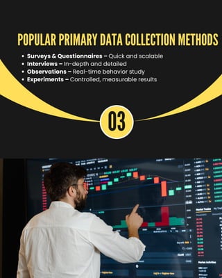03
Surveys & Questionnaires – Quick and scalable
Interviews – In-depth and detailed
Observations – Real-time behavior study
Experiments – Controlled, measurable results
POPULAR PRIMARY DATA COLLECTION METHODS
 