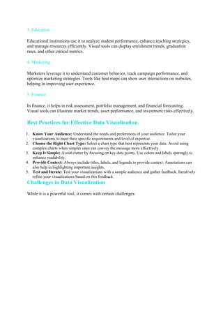 3. Education
Educational institutions use it to analyze student performance, enhance teaching strategies,
and manage resources efficiently. Visual tools can display enrollment trends, graduation
rates, and other critical metrics.
4. Marketing
Marketers leverage it to understand customer behavior, track campaign performance, and
optimize marketing strategies. Tools like heat maps can show user interactions on websites,
helping in improving user experience.
5. Finance
In finance, it helps in risk assessment, portfolio management, and financial forecasting.
Visual tools can illustrate market trends, asset performance, and investment risks effectively.
Best Practices for Effective Data Visualization
1. Know Your Audience: Understand the needs and preferences of your audience. Tailor your
visualizations to meet their specific requirements and level of expertise.
2. Choose the Right Chart Type: Select a chart type that best represents your data. Avoid using
complex charts when simpler ones can convey the message more effectively.
3. Keep It Simple: Avoid clutter by focusing on key data points. Use colors and labels sparingly to
enhance readability.
4. Provide Context: Always include titles, labels, and legends to provide context. Annotations can
also help in highlighting important insights.
5. Test and Iterate: Test your visualizations with a sample audience and gather feedback. Iteratively
refine your visualizations based on this feedback.
Challenges in Data Visualization
While it is a powerful tool, it comes with certain challenges:
 