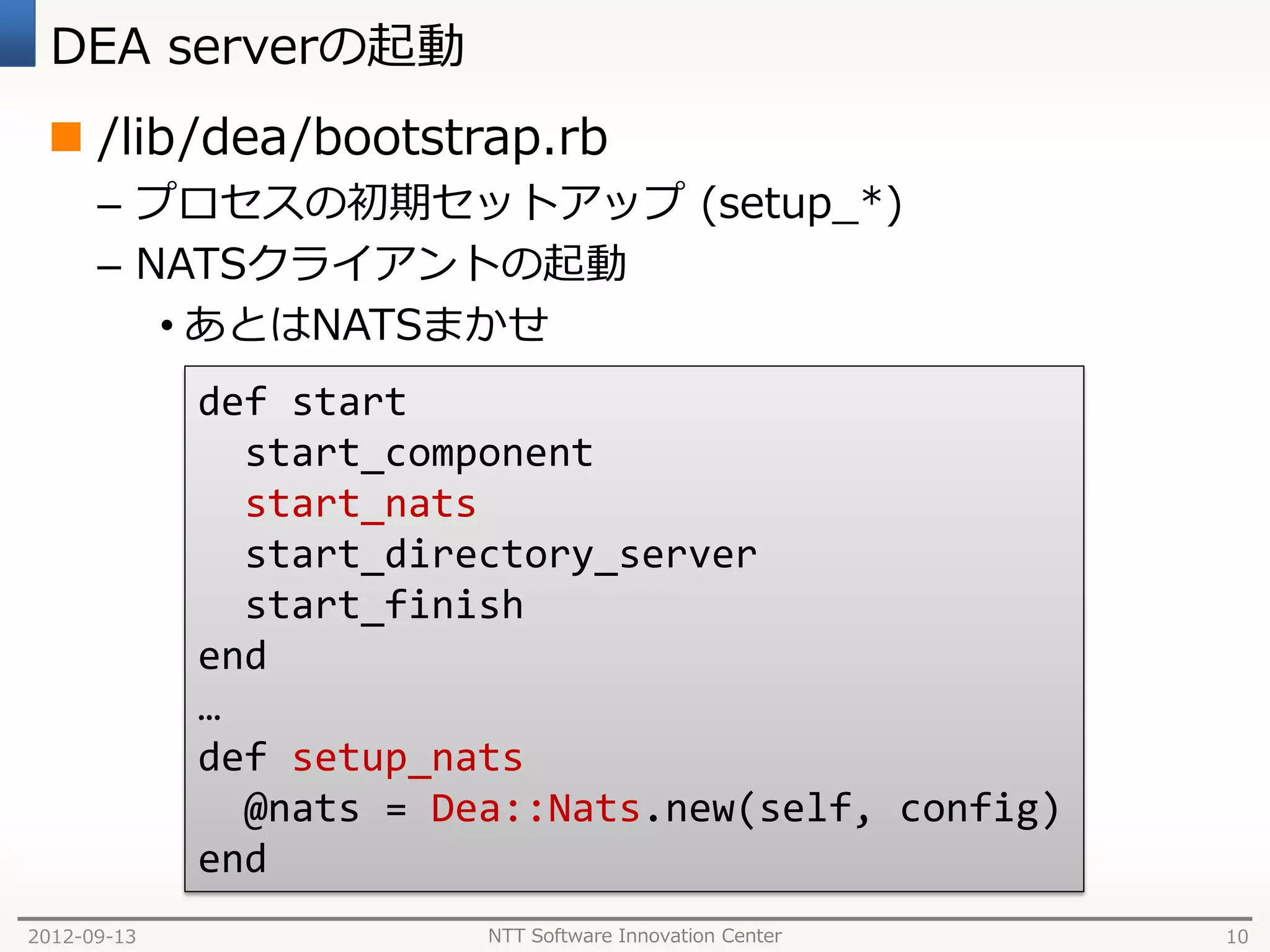DEA serverの起動
  /lib/dea/bootstrap.rb
      – プロセスの初期セットアップ (setup_*)
      – NATSクライアントの起動
         • あとはNATSまかせ
             def start
               start_component
               start_nats
               start_directory_server
               start_finish
             end
             …
             def setup_nats
               @nats = Dea::Nats.new(self, config)
             end
2012-09-13               NTT Software Innovation Center   10
 