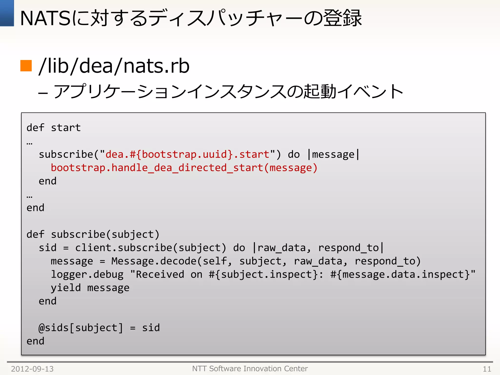 NATSに対するディスパッチャーの登録

  /lib/dea/nats.rb
      – アプリケーションインスタンスの起動イベント

   def start
   …
     subscribe("dea.#{bootstrap.uuid}.start") do |message|
       bootstrap.handle_dea_directed_start(message)
     end
   …
   end

   def subscribe(subject)
     sid = client.subscribe(subject) do |raw_data, respond_to|
       message = Message.decode(self, subject, raw_data, respond_to)
       logger.debug "Received on #{subject.inspect}: #{message.data.inspect}"
       yield message
     end

     @sids[subject] = sid
   end

2012-09-13                    NTT Software Innovation Center                    11
 