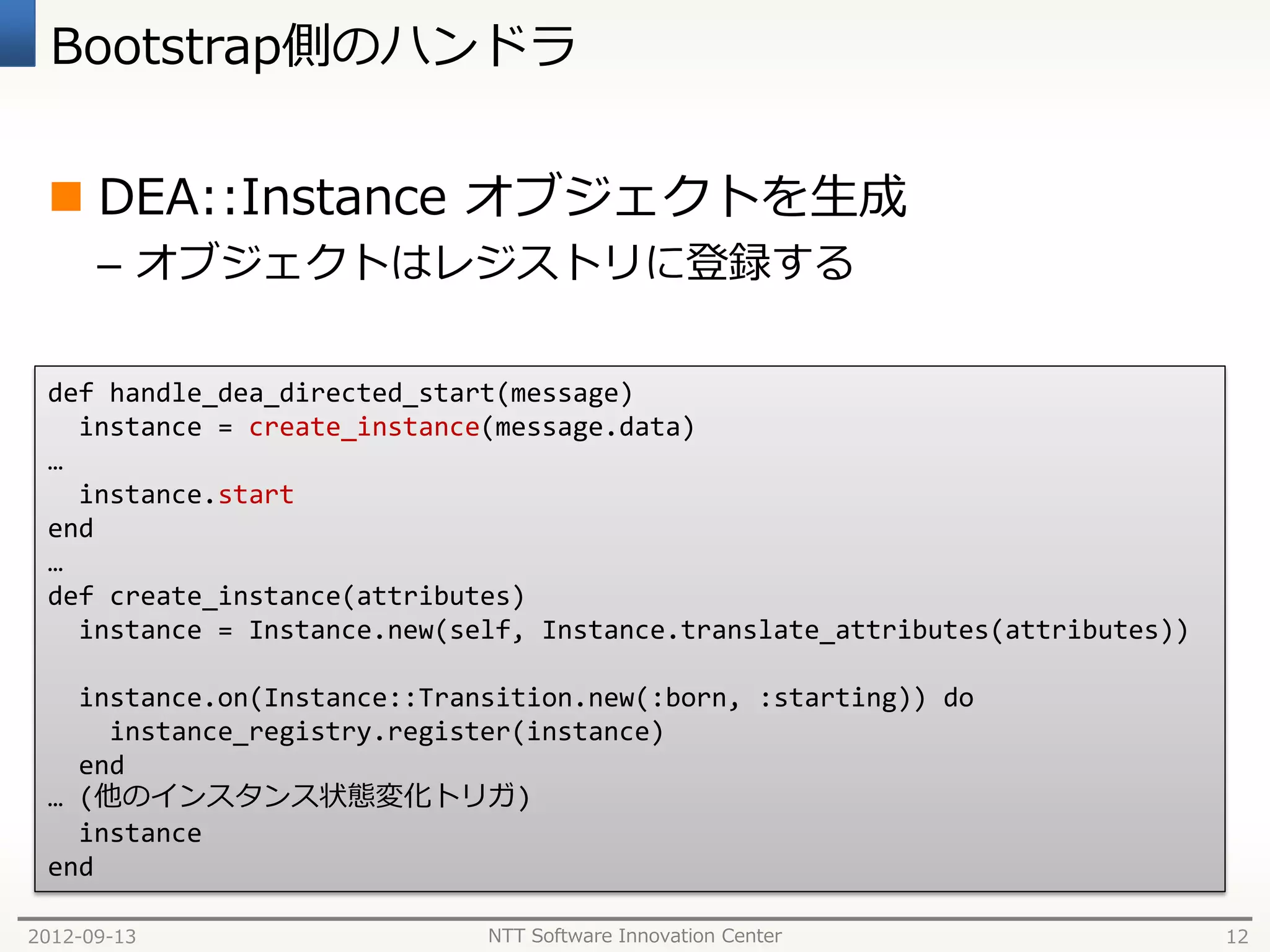 Bootstrap側のハンドラ


  DEA::Instance オブジェクトを生成
      – オブジェクトはレジストリに登録する

 def handle_dea_directed_start(message)
   instance = create_instance(message.data)
 …
   instance.start
 end
 …
 def create_instance(attributes)
   instance = Instance.new(self, Instance.translate_attributes(attributes))

   instance.on(Instance::Transition.new(:born, :starting)) do
     instance_registry.register(instance)
   end
 … (他のインスタンス状態変化トリガ)
   instance
 end

2012-09-13                   NTT Software Innovation Center                   12
 