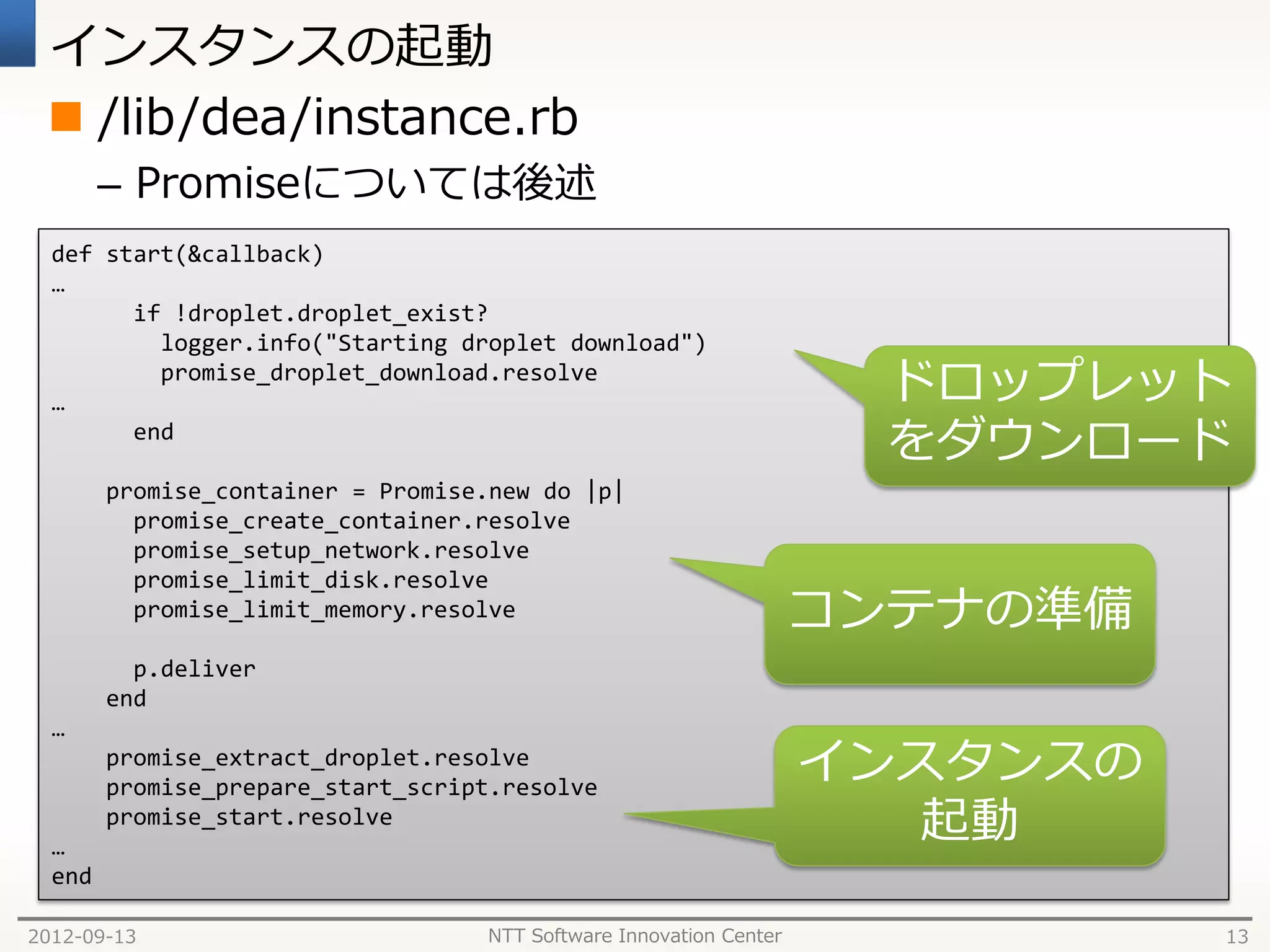 インスタンスの起動
  /lib/dea/instance.rb
        – Promiseについては後述
  def start(&callback)
  …
        if !droplet.droplet_exist?
          logger.info("Starting droplet download")

  …
          promise_droplet_download.resolve
                                                                      ドロップレット
        end
                                                                      をダウンロード
        promise_container = Promise.new do |p|
          promise_create_container.resolve
          promise_setup_network.resolve
          promise_limit_disk.resolve
          promise_limit_memory.resolve                              コンテナの準備
          p.deliver
        end
  …
        promise_extract_droplet.resolve
        promise_prepare_start_script.resolve
                                                                    インスタンスの
  …
        promise_start.resolve
                                                                       起動
  end

2012-09-13                         NTT Software Innovation Center             13
 