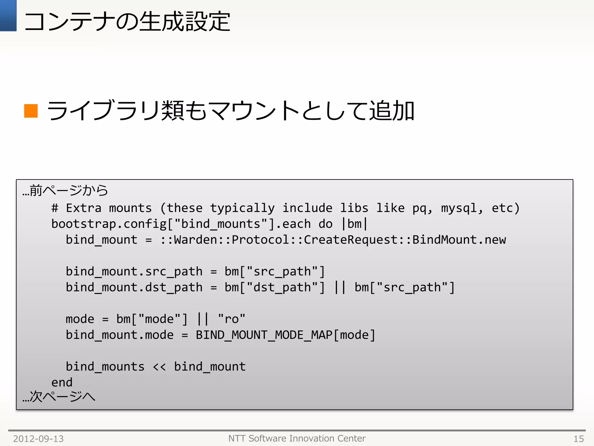 コンテナの生成設定


  ライブラリ類もマウントとして追加


 …前ページから
    # Extra mounts (these typically include libs like pq, mysql, etc)
    bootstrap.config["bind_mounts"].each do |bm|
      bind_mount = ::Warden::Protocol::CreateRequest::BindMount.new

             bind_mount.src_path = bm["src_path"]
             bind_mount.dst_path = bm["dst_path"] || bm["src_path"]

             mode = bm["mode"] || "ro"
             bind_mount.mode = BIND_MOUNT_MODE_MAP[mode]

      bind_mounts << bind_mount
    end
 …次ページへ


2012-09-13                         NTT Software Innovation Center       15
 