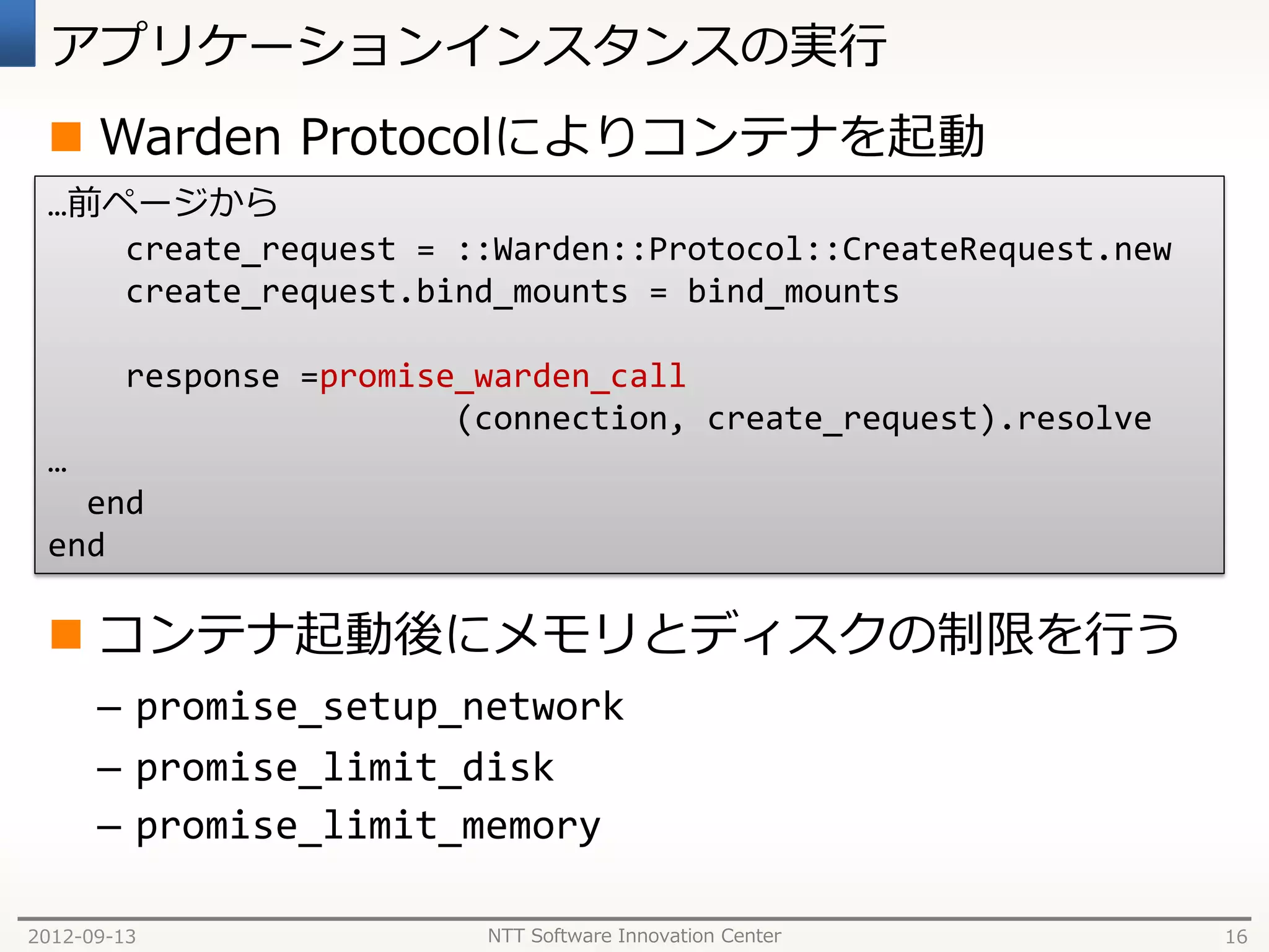 アプリケーションインスタンスの実行
  Warden Protocolによりコンテナを起動
 …前ページから
    create_request = ::Warden::Protocol::CreateRequest.new
    create_request.bind_mounts = bind_mounts

        response =promise_warden_call
                         (connection, create_request).resolve
 …
   end
 end

  コンテナ起動後にメモリとディスクの制限を行う
      – promise_setup_network
      – promise_limit_disk
      – promise_limit_memory

2012-09-13                NTT Software Innovation Center        16
 