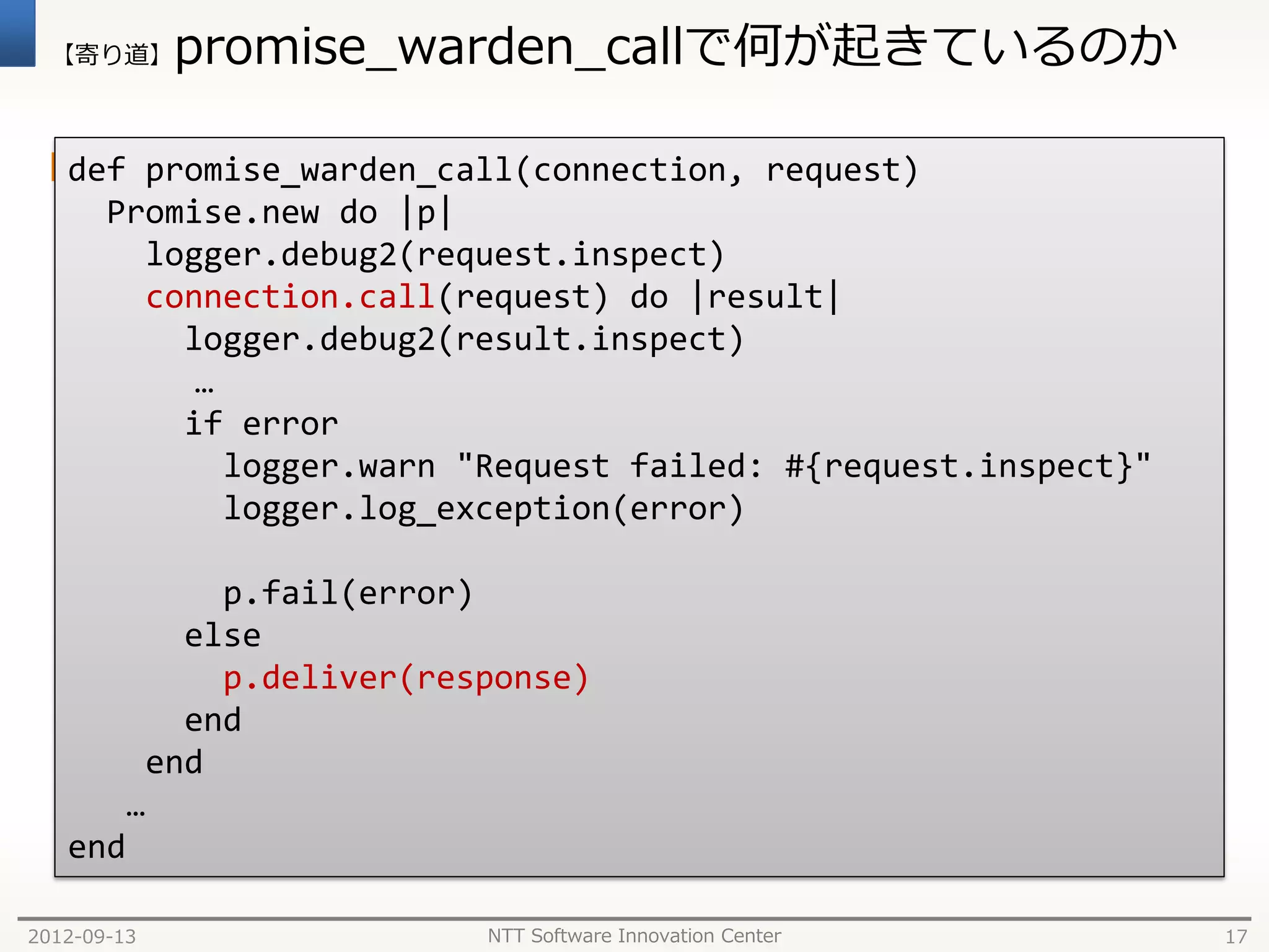 【寄り道】      promise_warden_callで何が起きているのか

  connectionは EM::Warden::Client::Connection
  def promise_warden_call(connection, request)
       Promise.new do |p|
         logger.debug2(request.inspect)
         connection.call(request) do |result|
           logger.debug2(result.inspect)
            …
           if error
              logger.warn "Request failed: #{request.inspect}"
              logger.log_exception(error)

              p.fail(error)
            else
              p.deliver(response)
            end
          end
         …
   end

2012-09-13                 NTT Software Innovation Center        17
 