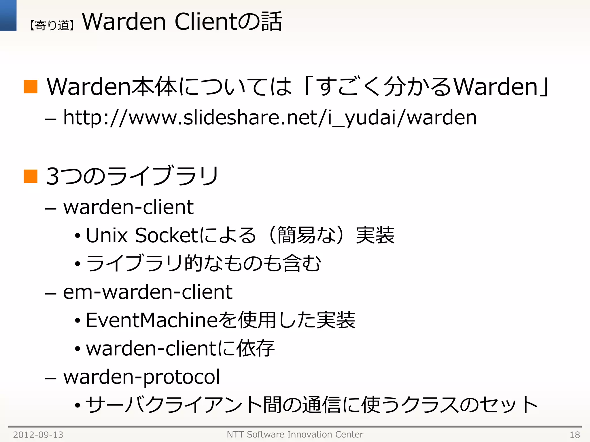 【寄り道】      Warden Clientの話

  Warden本体については「すごく分かるWarden」
      – http://www.slideshare.net/i_yudai/warden


  3つのライブラリ
      – warden-client
         • Unix Socketによる（簡易な）実装
         • ライブラリ的なものも含む
      – em-warden-client
         • EventMachineを使用した実装
         • warden-clientに依存
      – warden-protocol
         • サーバクライアント間の通信に使うクラスのセット
2012-09-13             NTT Software Innovation Center   18
 