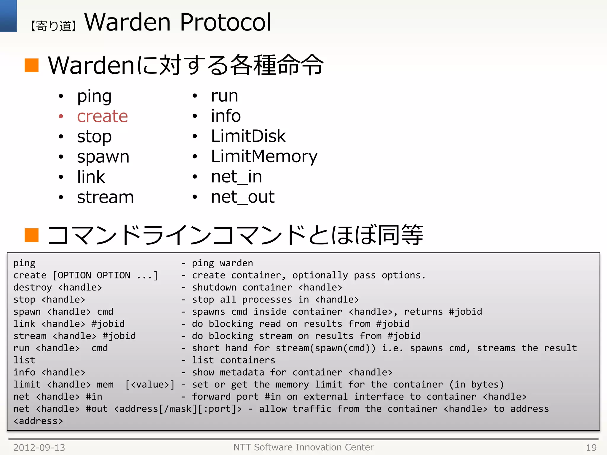 【寄り道】      Warden Protocol
  Wardenに対する各種命令
        •    ping              •   run
        •    create            •   info
        •    stop              •   LimitDisk
        •    spawn             •   LimitMemory
        •    link              •   net_in
        •    stream            •   net_out

  コマンドラインコマンドとほぼ同等
ping                          - ping warden
create [OPTION OPTION ...]    - create container, optionally pass options.
destroy <handle>              - shutdown container <handle>
stop <handle>                 - stop all processes in <handle>
spawn <handle> cmd            - spawns cmd inside container <handle>, returns #jobid
link <handle> #jobid          - do blocking read on results from #jobid
stream <handle> #jobid        - do blocking stream on results from #jobid
run <handle> cmd              - short hand for stream(spawn(cmd)) i.e. spawns cmd, streams the result
list                          - list containers
info <handle>                 - show metadata for container <handle>
limit <handle> mem [<value>] - set or get the memory limit for the container (in bytes)
net <handle> #in              - forward port #in on external interface to container <handle>
net <handle> #out <address[/mask][:port]> - allow traffic from the container <handle> to address
<address>

2012-09-13                             NTT Software Innovation Center                                   19
 