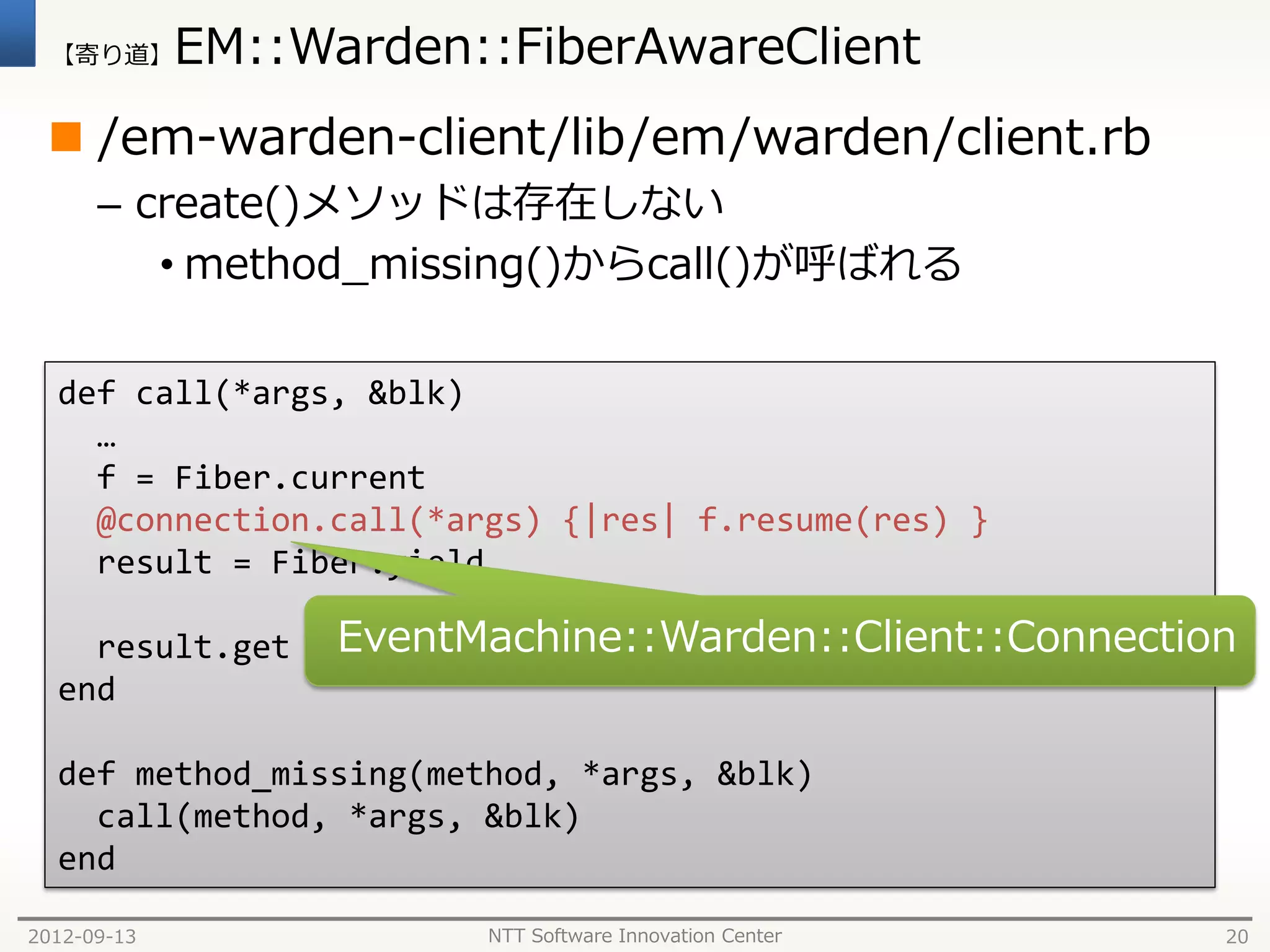 【寄り道】      EM::Warden::FiberAwareClient
  /em-warden-client/lib/em/warden/client.rb
      – create()メソッドは存在しない
         • method_missing()からcall()が呼ばれる

  def call(*args, &blk)
    …
    f = Fiber.current
    @connection.call(*args) {|res| f.resume(res) }
    result = Fiber.yield

    result.get     EventMachine::Warden::Client::Connection
  end

  def method_missing(method, *args, &blk)
    call(method, *args, &blk)
  end

2012-09-13               NTT Software Innovation Center   20
 
