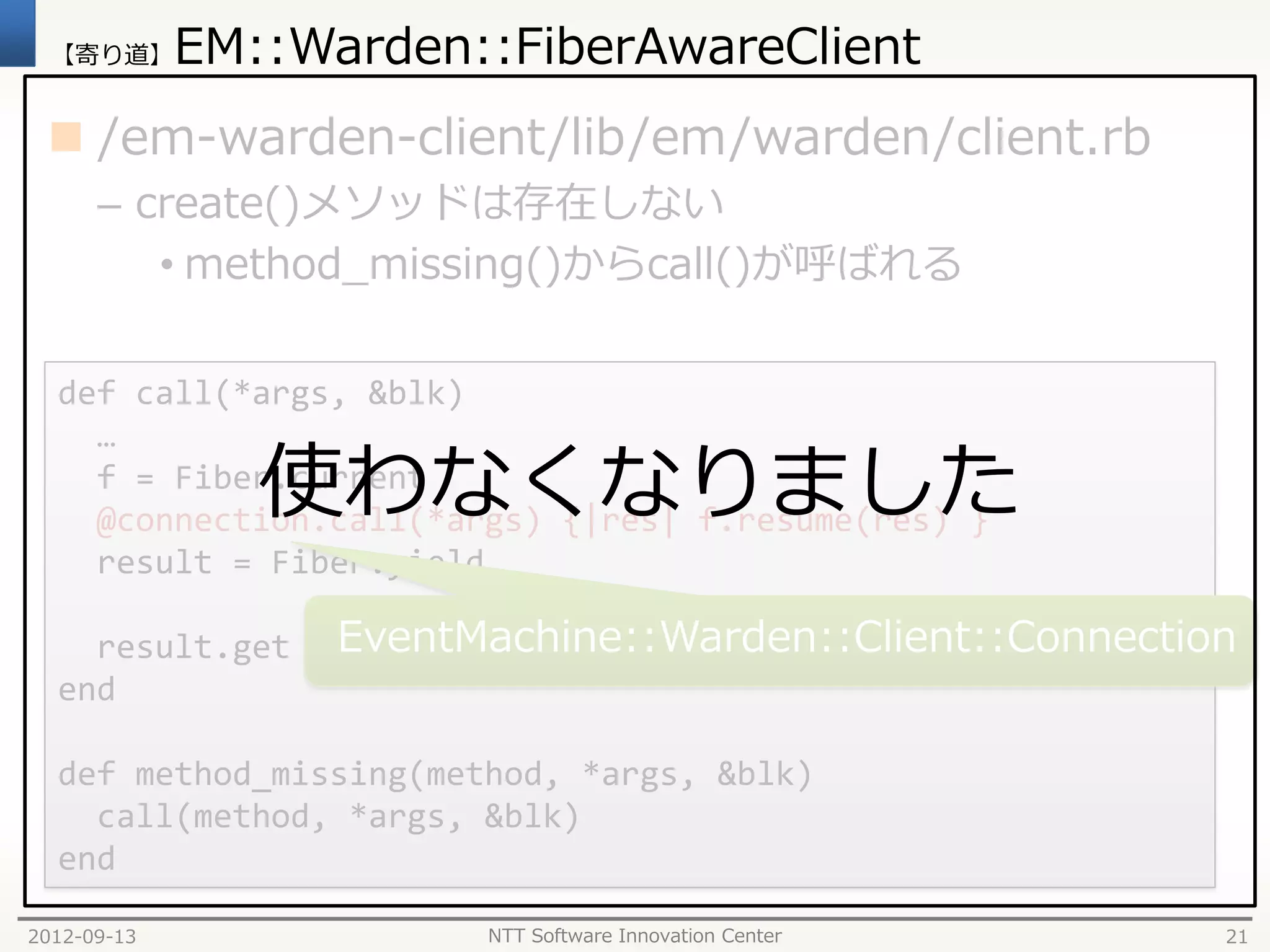 【寄り道】      EM::Warden::FiberAwareClient
  /em-warden-client/lib/em/warden/client.rb
      – create()メソッドは存在しない
         • method_missing()からcall()が呼ばれる

  def call(*args, &blk)
    …
                使わなくなりました
    f = Fiber.current
    @connection.call(*args) {|res| f.resume(res) }
    result = Fiber.yield

    result.get     EventMachine::Warden::Client::Connection
  end

  def method_missing(method, *args, &blk)
    call(method, *args, &blk)
  end

2012-09-13               NTT Software Innovation Center   21
 
