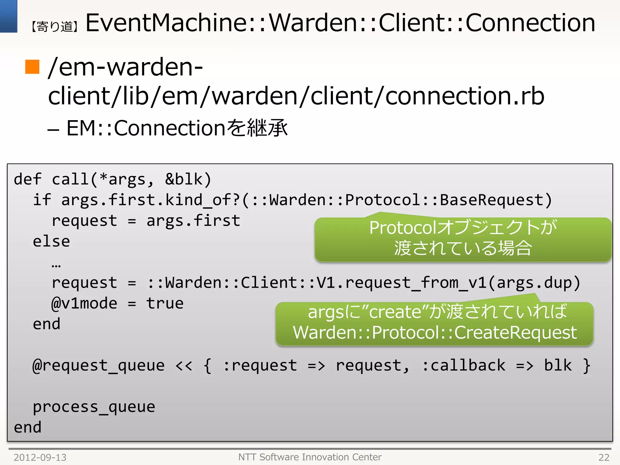 【寄り道】      EventMachine::Warden::Client::Connection
  /em-warden-
   client/lib/em/warden/client/connection.rb
      – EM::Connectionを継承

def call(*args, &blk)
  if args.first.kind_of?(::Warden::Protocol::BaseRequest)
    request = args.first              Protocolオブジェクトが
  else                                   渡されている場合
    …
    request = ::Warden::Client::V1.request_from_v1(args.dup)
    @v1mode = true
                               argsに”create”が渡されていれば
  end
                             Warden::Protocol::CreateRequest
   @request_queue << { :request => request, :callback => blk }

  process_queue
end
2012-09-13               NTT Software Innovation Center          22
 