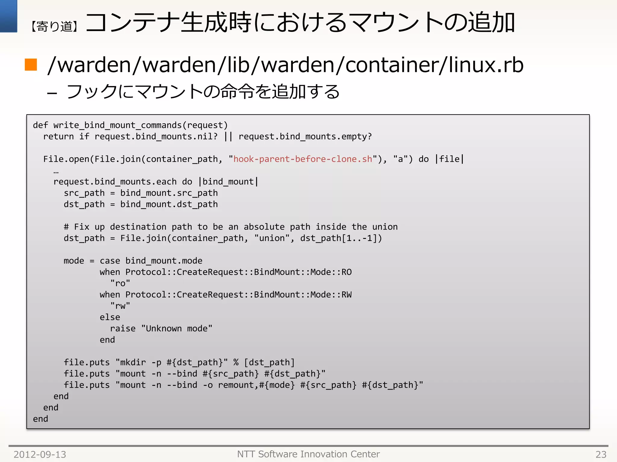 【寄り道】      コンテナ生成時におけるマウントの追加
  /warden/warden/lib/warden/container/linux.rb
      – フックにマウントの命令を追加する
   def write_bind_mount_commands(request)
     return if request.bind_mounts.nil? || request.bind_mounts.empty?

     File.open(File.join(container_path, "hook-parent-before-clone.sh"), "a") do |file|
       …
       request.bind_mounts.each do |bind_mount|
         src_path = bind_mount.src_path
         dst_path = bind_mount.dst_path

         # Fix up destination path to be an absolute path inside the union
         dst_path = File.join(container_path, "union", dst_path[1..-1])

         mode = case bind_mount.mode
                when Protocol::CreateRequest::BindMount::Mode::RO
                  "ro"
                when Protocol::CreateRequest::BindMount::Mode::RW
                  "rw"
                else
                  raise "Unknown mode"
                end

         file.puts "mkdir -p #{dst_path}" % [dst_path]
         file.puts "mount -n --bind #{src_path} #{dst_path}"
         file.puts "mount -n --bind -o remount,#{mode} #{src_path} #{dst_path}"
       end
     end
   end


2012-09-13                                NTT Software Innovation Center                  23
 