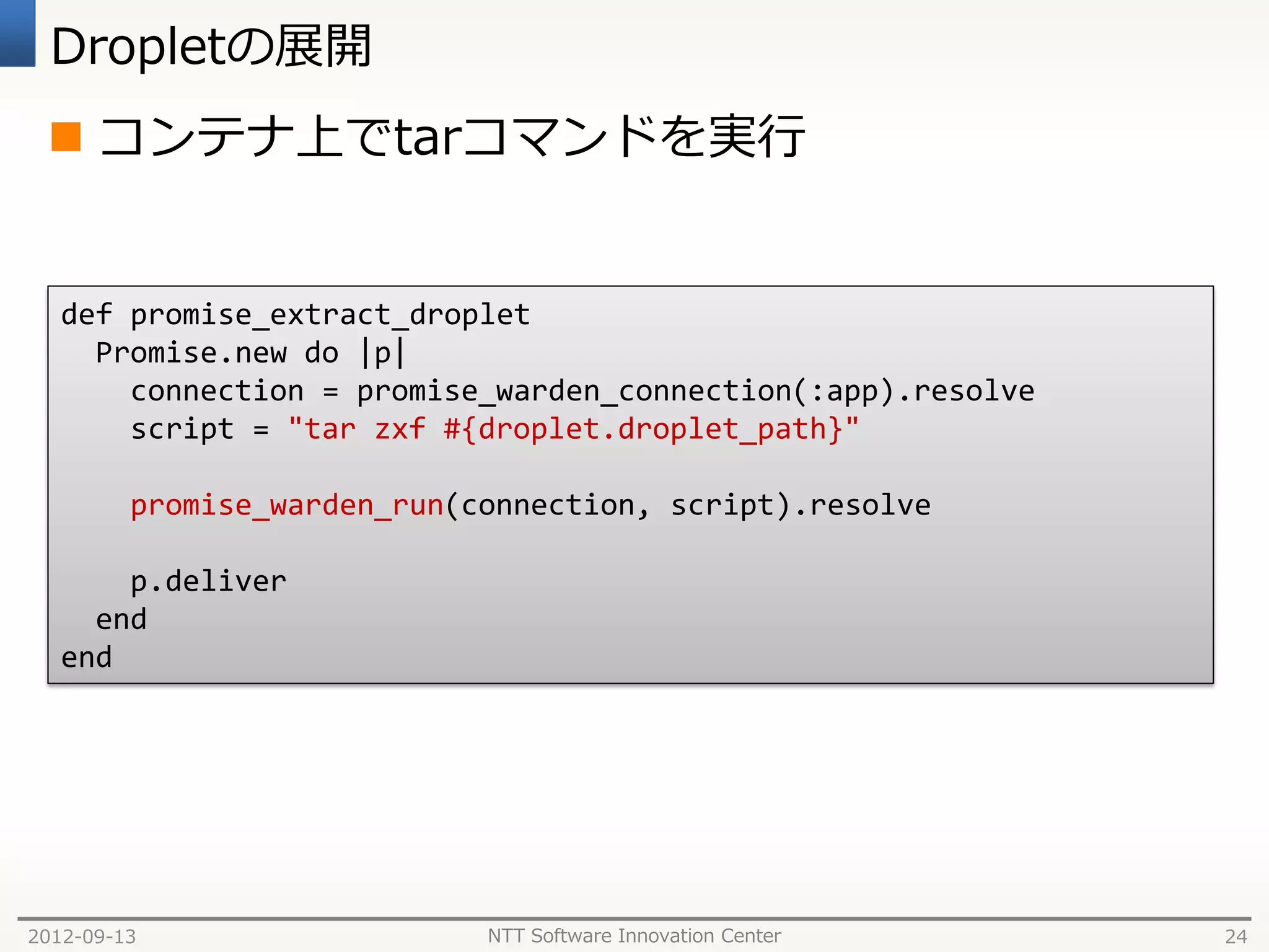 Dropletの展開
  コンテナ上でtarコマンドを実行


   def promise_extract_droplet
     Promise.new do |p|
       connection = promise_warden_connection(:app).resolve
       script = "tar zxf #{droplet.droplet_path}"

         promise_warden_run(connection, script).resolve

       p.deliver
     end
   end




2012-09-13                   NTT Software Innovation Center   24
 