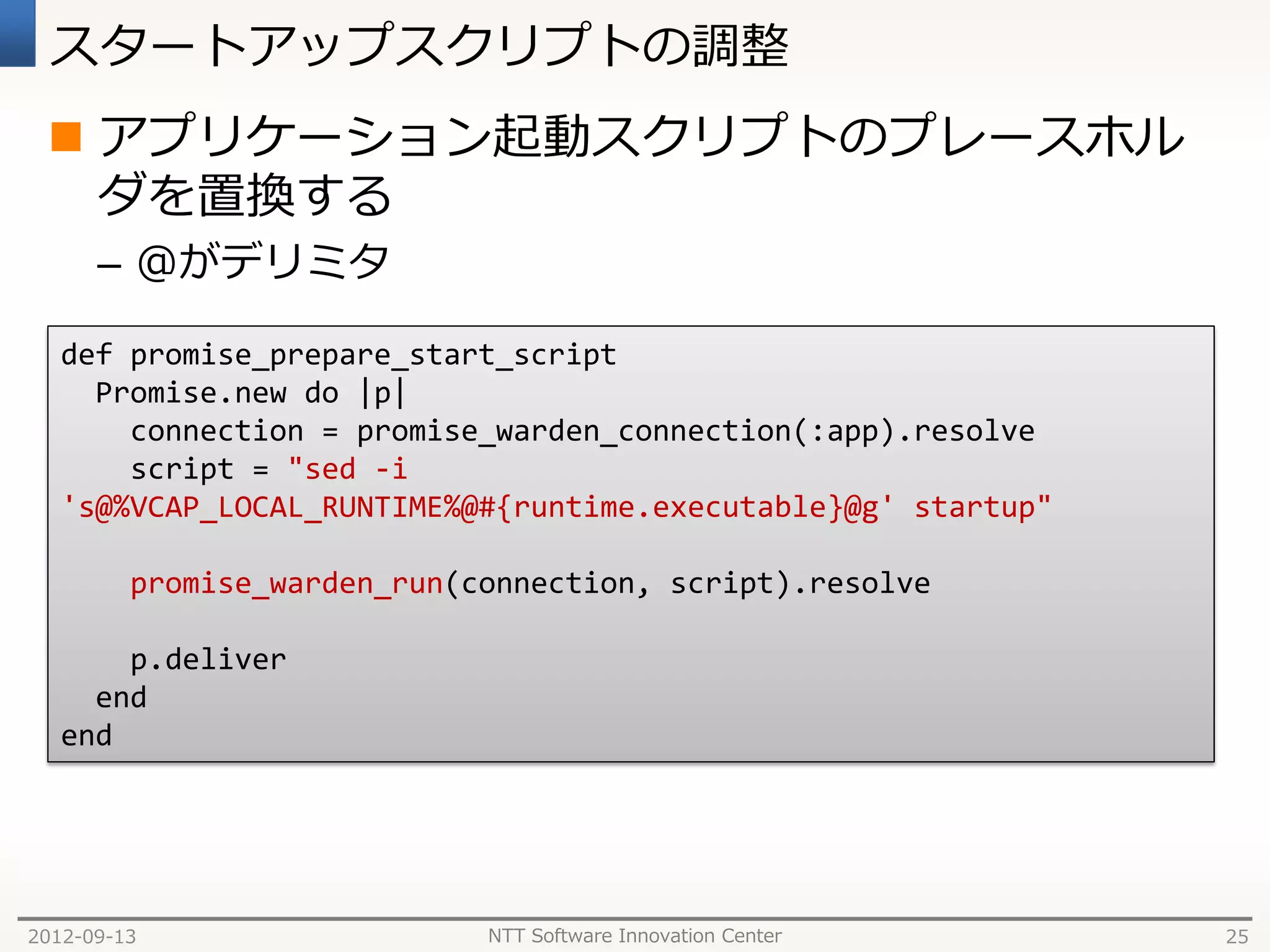 スタートアップスクリプトの調整
  アプリケーション起動スクリプトのプレースホル
   ダを置換する
      – @がデリミタ

   def promise_prepare_start_script
     Promise.new do |p|
       connection = promise_warden_connection(:app).resolve
       script = "sed -i
   's@%VCAP_LOCAL_RUNTIME%@#{runtime.executable}@g' startup"

         promise_warden_run(connection, script).resolve

       p.deliver
     end
   end




2012-09-13                   NTT Software Innovation Center    25
 