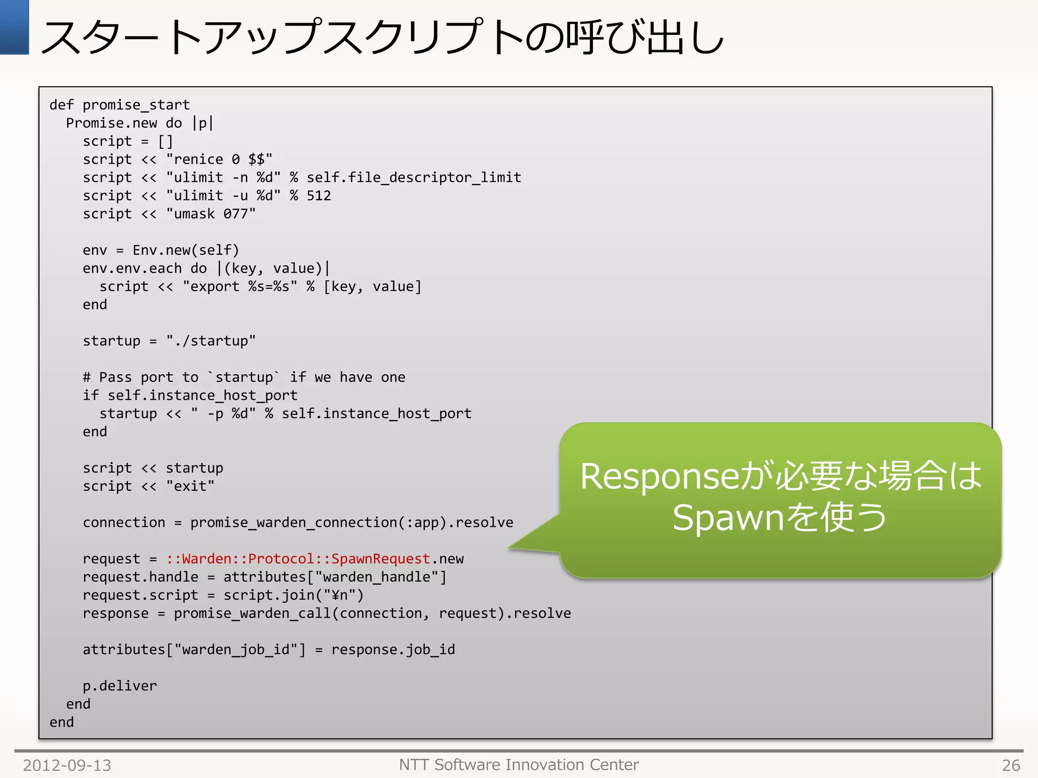 スタートアップスクリプトの呼び出し
   def promise_start
     Promise.new do |p|
       script = []
       script << "renice 0 $$"
       script << "ulimit -n %d" % self.file_descriptor_limit
       script << "ulimit -u %d" % 512
       script << "umask 077"

       env = Env.new(self)
       env.env.each do |(key, value)|
         script << "export %s=%s" % [key, value]
       end

       startup = "./startup"

       # Pass port to `startup` if we have one
       if self.instance_host_port
         startup << " -p %d" % self.instance_host_port
       end

       script << startup
       script << "exit"

       connection = promise_warden_connection(:app).resolve

       request = ::Warden::Protocol::SpawnRequest.new
       request.handle = attributes["warden_handle"]
       request.script = script.join("¥n")
       response = promise_warden_call(connection, request).resolve

       attributes["warden_job_id"] = response.job_id

       p.deliver
     end
   end

2012-09-13                                   NTT Software Innovation Center   26
 