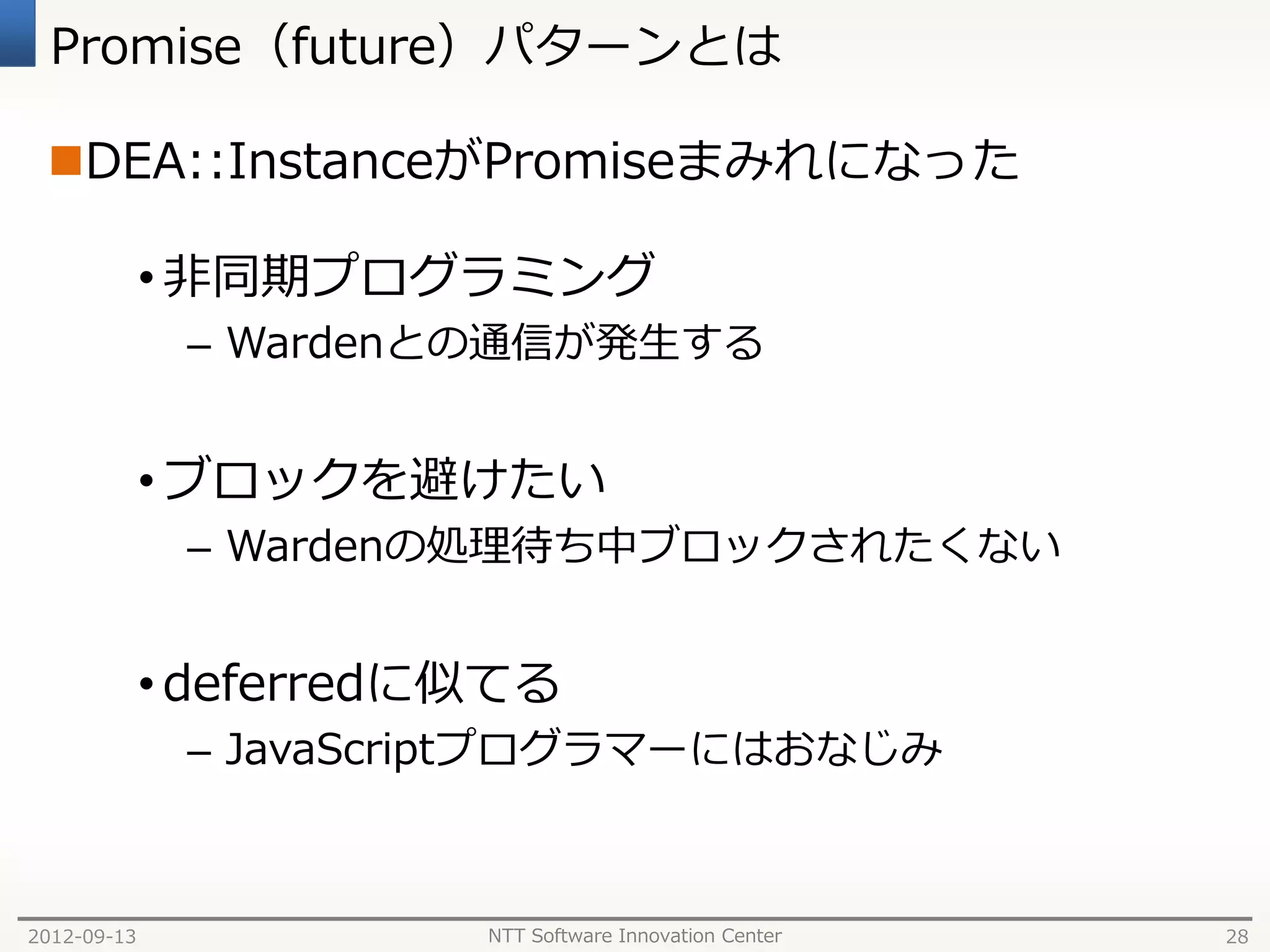 Promise（future）パターンとは

 DEA::InstanceがPromiseまみれになった

             • 非同期プログラミング
              – Wardenとの通信が発生する


             • ブロックを避けたい
              – Wardenの処理待ち中ブロックされたくない


             • deferredに似てる
              – JavaScriptプログラマーにはおなじみ



2012-09-13              NTT Software Innovation Center   28
 
