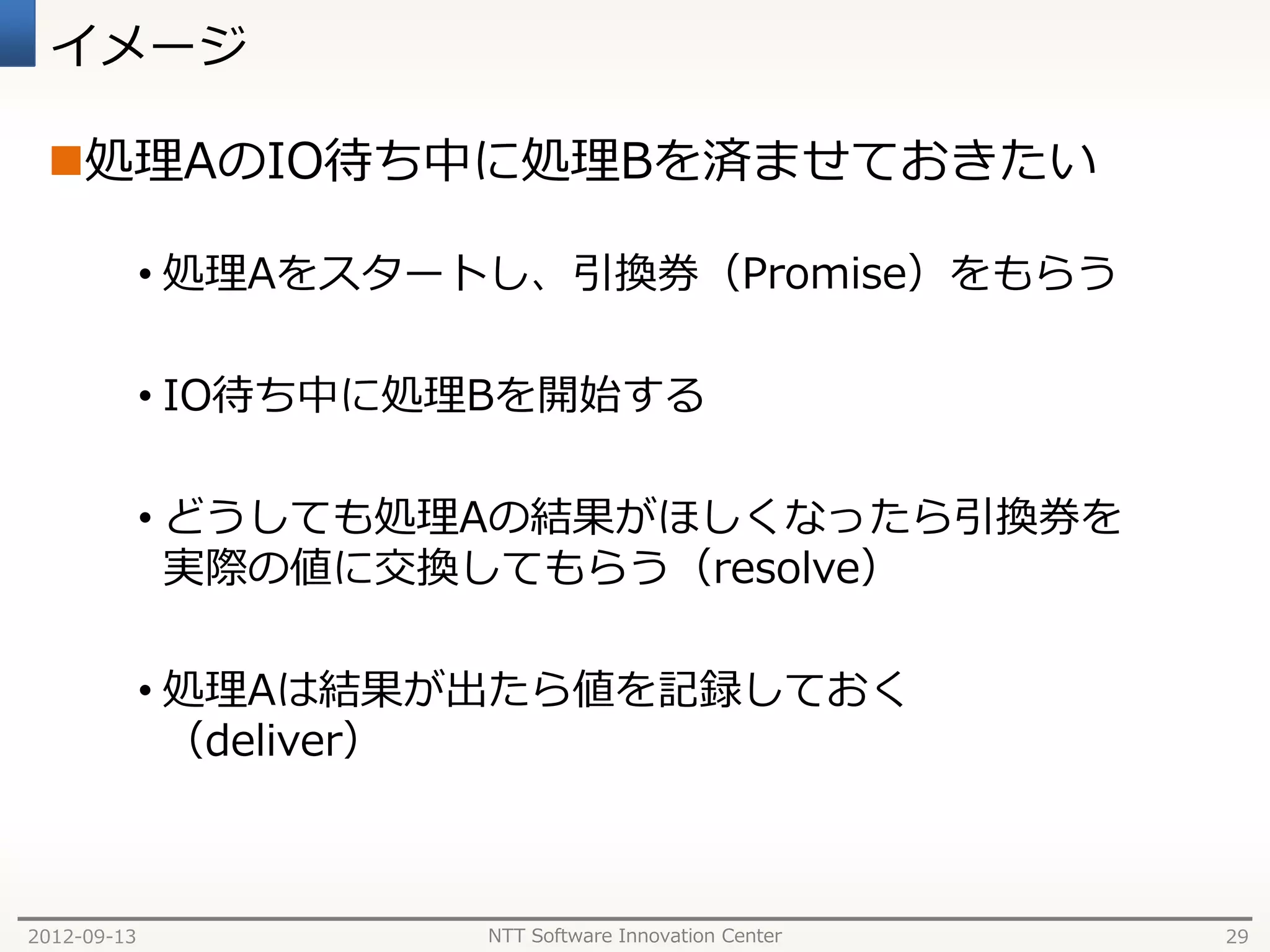 イメージ

 処理AのIO待ち中に処理Bを済ませておきたい

             • 処理Aをスタートし、引換券（Promise）をもらう

             • IO待ち中に処理Bを開始する

             • どうしても処理Aの結果がほしくなったら引換券を
               実際の値に交換してもらう（resolve）

             • 処理Aは結果が出たら値を記録しておく
               （deliver）



2012-09-13             NTT Software Innovation Center   29
 