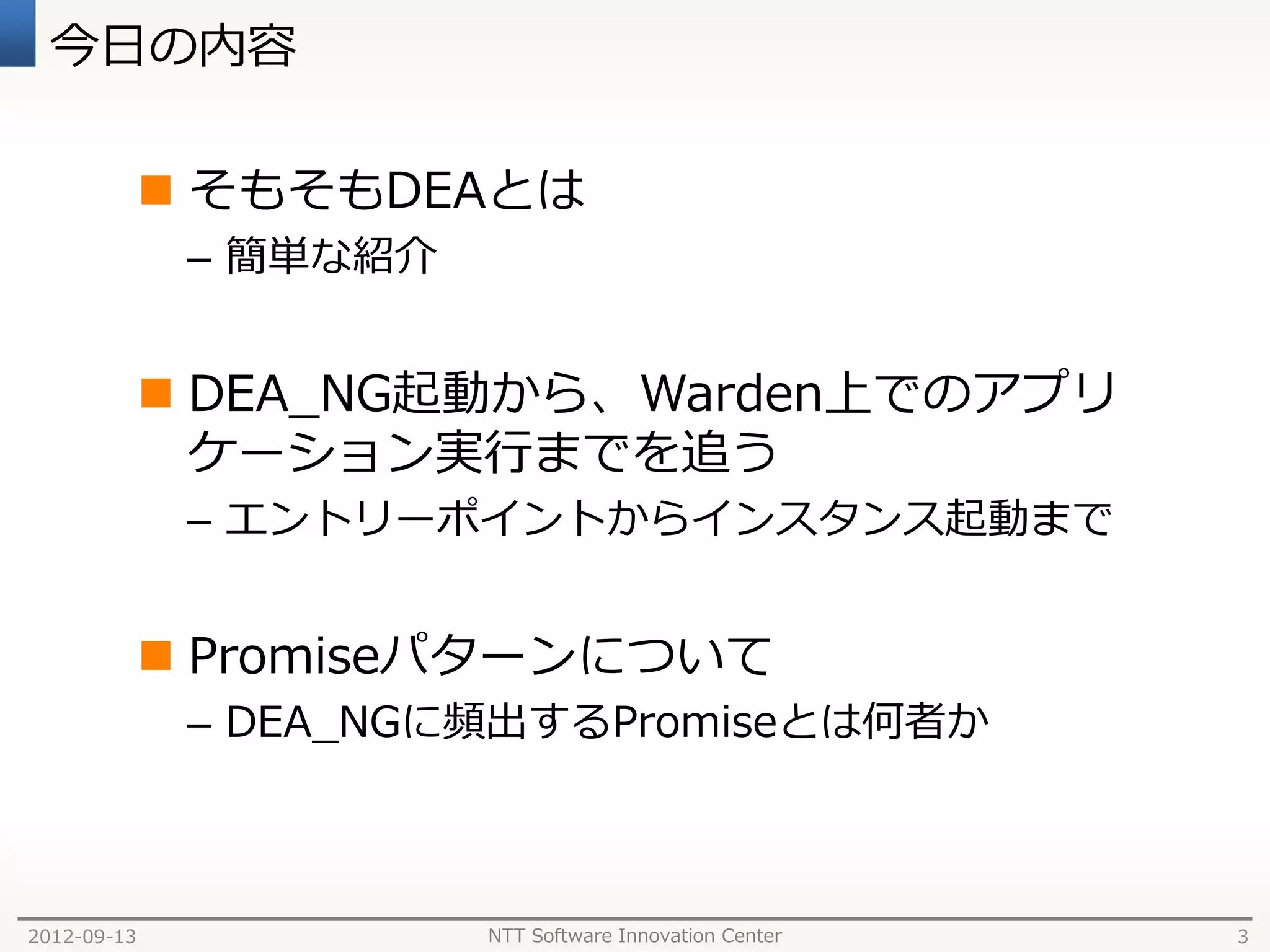 今日の内容

              そもそもDEAとは
              – 簡単な紹介


              DEA_NG起動から、Warden上でのアプリ
               ケーション実行までを追う
              – エントリーポイントからインスタンス起動まで


              Promiseパターンについて
              – DEA_NGに頻出するPromiseとは何者か



2012-09-13              NTT Software Innovation Center   3
 