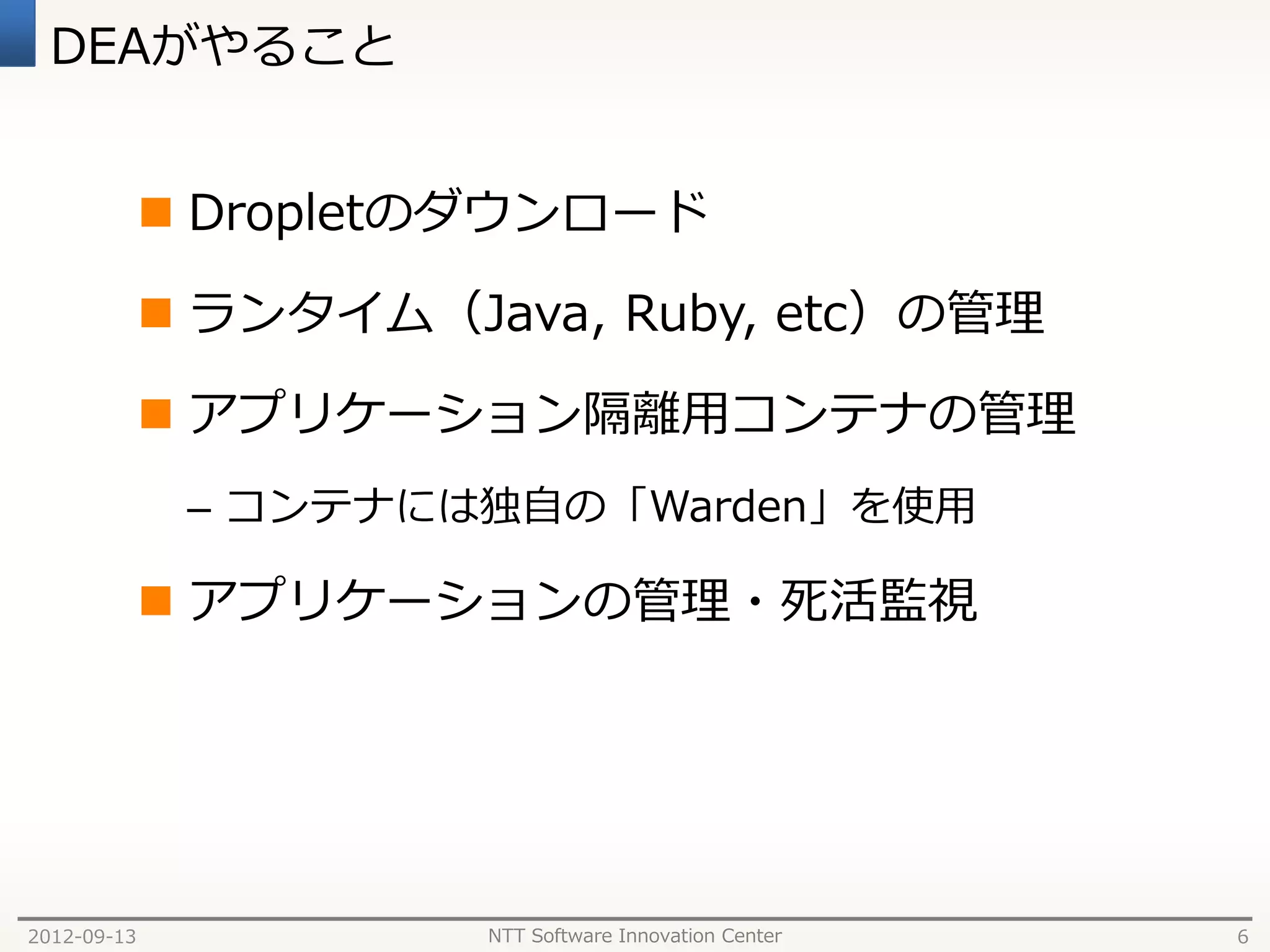 DEAがやること


              Dropletのダウンロード

              ランタイム（Java, Ruby, etc）の管理

              アプリケーション隔離用コンテナの管理
              – コンテナには独自の「Warden」を使用

              アプリケーションの管理・死活監視




2012-09-13             NTT Software Innovation Center   6
 