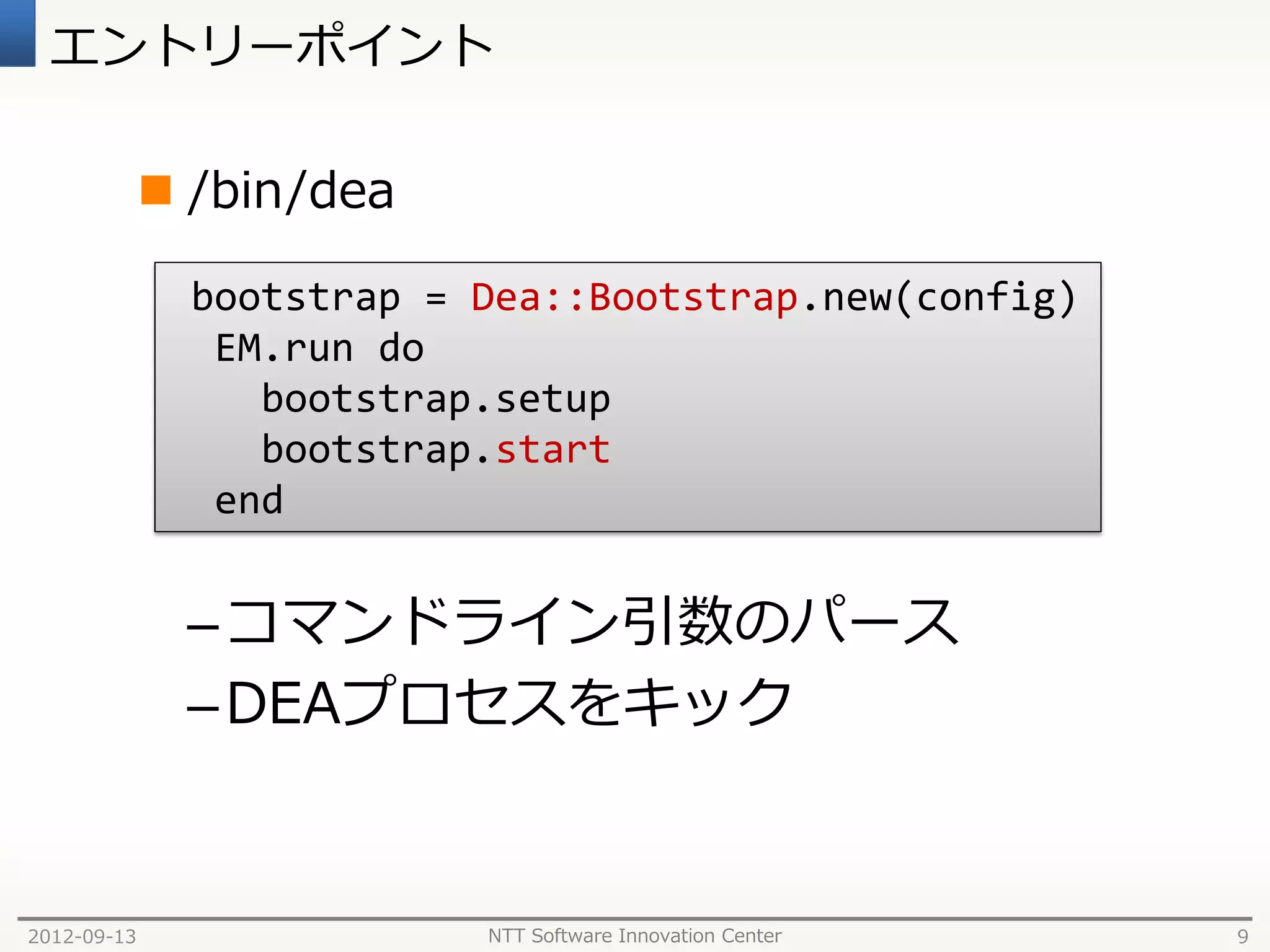 エントリーポイント

              /bin/dea

               bootstrap = Dea::Bootstrap.new(config)
                EM.run do
                  bootstrap.setup
                  bootstrap.start
                end


              – コマンドライン引数のパース
              – DEAプロセスをキック


2012-09-13                 NTT Software Innovation Center   9
 