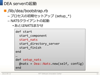 DEA serverの起動
  /lib/dea/bootstrap.rb
      – プロセスの初期セットアップ (setup_*)
      – NATSクライアントの起動
         • あとはNATSまかせ
             def start
               start_component
               start_nats
               start_directory_server
               start_finish
             end
             …
             def setup_nats
               @nats = Dea::Nats.new(self, config)
             end
2012-09-13               NTT Software Innovation Center   10
 