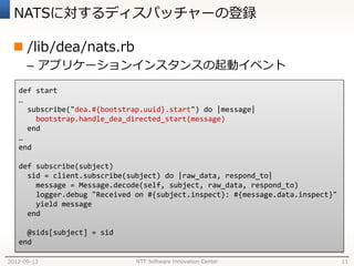 NATSに対するディスパッチャーの登録

  /lib/dea/nats.rb
      – アプリケーションインスタンスの起動イベント

   def start
   …
     subscribe("dea.#{bootstrap.uuid}.start") do |message|
       bootstrap.handle_dea_directed_start(message)
     end
   …
   end

   def subscribe(subject)
     sid = client.subscribe(subject) do |raw_data, respond_to|
       message = Message.decode(self, subject, raw_data, respond_to)
       logger.debug "Received on #{subject.inspect}: #{message.data.inspect}"
       yield message
     end

     @sids[subject] = sid
   end

2012-09-13                    NTT Software Innovation Center                    11
 