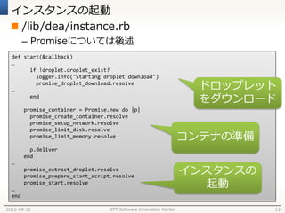 インスタンスの起動
  /lib/dea/instance.rb
        – Promiseについては後述
  def start(&callback)
  …
        if !droplet.droplet_exist?
          logger.info("Starting droplet download")

  …
          promise_droplet_download.resolve
                                                                      ドロップレット
        end
                                                                      をダウンロード
        promise_container = Promise.new do |p|
          promise_create_container.resolve
          promise_setup_network.resolve
          promise_limit_disk.resolve
          promise_limit_memory.resolve                              コンテナの準備
          p.deliver
        end
  …
        promise_extract_droplet.resolve
        promise_prepare_start_script.resolve
                                                                    インスタンスの
  …
        promise_start.resolve
                                                                       起動
  end

2012-09-13                         NTT Software Innovation Center             13
 
