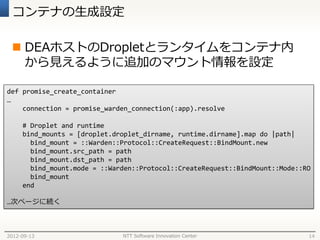 コンテナの生成設定

  DEAホストのDropletとランタイムをコンテナ内
   から見えるように追加のマウント情報を設定

def promise_create_container
…
    connection = promise_warden_connection(:app).resolve

     # Droplet and runtime
     bind_mounts = [droplet.droplet_dirname, runtime.dirname].map do |path|
       bind_mount = ::Warden::Protocol::CreateRequest::BindMount.new
       bind_mount.src_path = path
       bind_mount.dst_path = path
       bind_mount.mode = ::Warden::Protocol::CreateRequest::BindMount::Mode::RO
       bind_mount
     end

…次ページに続く



2012-09-13                    NTT Software Innovation Center                  14
 