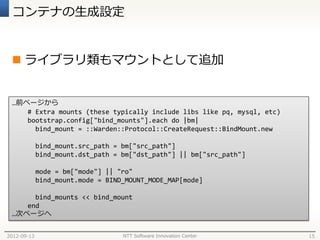 コンテナの生成設定


  ライブラリ類もマウントとして追加


 …前ページから
    # Extra mounts (these typically include libs like pq, mysql, etc)
    bootstrap.config["bind_mounts"].each do |bm|
      bind_mount = ::Warden::Protocol::CreateRequest::BindMount.new

             bind_mount.src_path = bm["src_path"]
             bind_mount.dst_path = bm["dst_path"] || bm["src_path"]

             mode = bm["mode"] || "ro"
             bind_mount.mode = BIND_MOUNT_MODE_MAP[mode]

      bind_mounts << bind_mount
    end
 …次ページへ


2012-09-13                         NTT Software Innovation Center       15
 