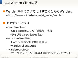 【寄り道】      Warden Clientの話

  Warden本体については「すごく分かるWarden」
      – http://www.slideshare.net/i_yudai/warden


  3つのライブラリ
      – warden-client
         • Unix Socketによる（簡易な）実装
         • ライブラリ的なものも含む
      – em-warden-client
         • EventMachineを使用した実装
         • warden-clientに依存
      – warden-protocol
         • サーバクライアント間の通信に使うクラスのセット
2012-09-13             NTT Software Innovation Center   18
 