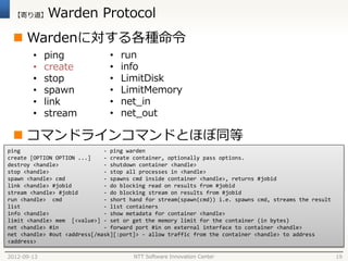 【寄り道】      Warden Protocol
  Wardenに対する各種命令
        •    ping              •   run
        •    create            •   info
        •    stop              •   LimitDisk
        •    spawn             •   LimitMemory
        •    link              •   net_in
        •    stream            •   net_out

  コマンドラインコマンドとほぼ同等
ping                          - ping warden
create [OPTION OPTION ...]    - create container, optionally pass options.
destroy <handle>              - shutdown container <handle>
stop <handle>                 - stop all processes in <handle>
spawn <handle> cmd            - spawns cmd inside container <handle>, returns #jobid
link <handle> #jobid          - do blocking read on results from #jobid
stream <handle> #jobid        - do blocking stream on results from #jobid
run <handle> cmd              - short hand for stream(spawn(cmd)) i.e. spawns cmd, streams the result
list                          - list containers
info <handle>                 - show metadata for container <handle>
limit <handle> mem [<value>] - set or get the memory limit for the container (in bytes)
net <handle> #in              - forward port #in on external interface to container <handle>
net <handle> #out <address[/mask][:port]> - allow traffic from the container <handle> to address
<address>

2012-09-13                             NTT Software Innovation Center                                   19
 