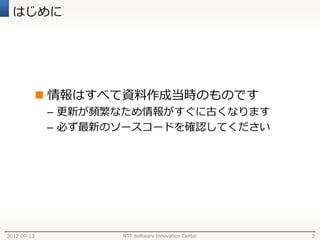はじめに




              情報はすべて資料作成当時のものです
              – 更新が頻繁なため情報がすぐに古くなります
              – 必ず最新のソースコードを確認してください




2012-09-13           NTT Software Innovation Center   2
 